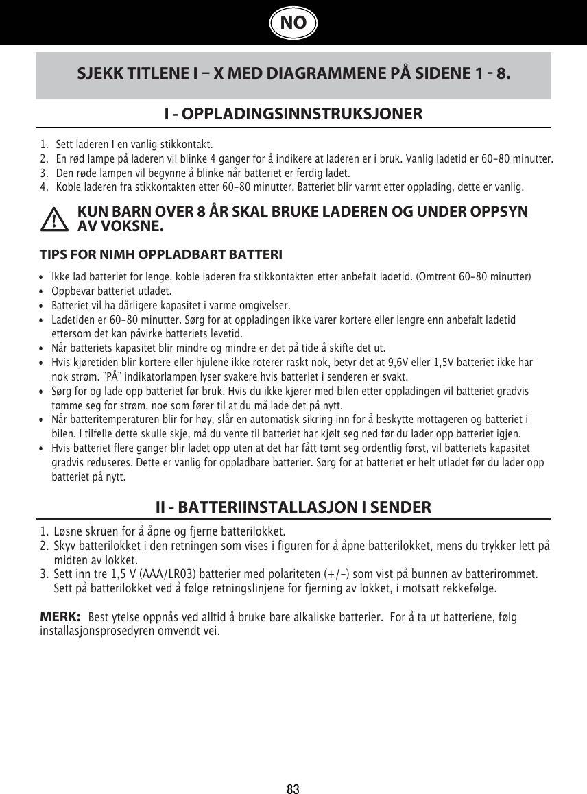 83NOSJEKK TITLENE I  X MED DIAGRAMMENE PÅ SIDENE 1  8.I - OPPLADINGSINNSTRUKSJONER1.   Sett laderen I en vanlig stikkontakt.2.   En rød lampe på laderen vil blinke 4 ganger for å indikere at laderen er i bruk. Vanlig ladetid er 60-80 minutter. 3.   Den røde lampen vil begynne å blinke når batteriet er ferdig ladet. 4.   Koble laderen fra stikkontakten etter 60-80 minutter. Batteriet blir varmt etter opplading, dette er vanlig.  TIPS FOR NIMH OPPLADBART BATTERI•  Ikke lad batteriet for lenge, koble laderen fra stikkontakten etter anbefalt ladetid. (Omtrent 60-80 minutter)•  Oppbevar batteriet utladet.•  Batteriet vil ha dårligere kapasitet i varme omgivelser.•  Ladetiden er 60-80 minutter. Sørg for at oppladingen ikke varer kortere eller lengre enn anbefalt ladetid      ettersom det kan påvirke batteriets levetid.•  Når batteriets kapasitet blir mindre og mindre er det på tide å skifte det ut. •  Hvis kjøretiden blir kortere eller hjulene ikke roterer raskt nok, betyr det at 9,6V eller 1,5V batteriet ikke har   nok strøm. ”PÅ” indikatorlampen lyser svakere hvis batteriet i senderen er svakt. •  Sørg for og lade opp batteriet før bruk. Hvis du ikke kjører med bilen etter oppladingen vil batteriet gradvis      tømme seg for strøm, noe som fører til at du må lade det på nytt. •  Når batteritemperaturen blir for høy, slår en automatisk sikring inn for å beskytte mottageren og batteriet i      bilen. I tilfelle dette skulle skje, må du vente til batteriet har kjølt seg ned før du lader opp batteriet igjen.•  Hvis batteriet flere ganger blir ladet opp uten at det har fått tømt seg ordentlig først, vil batteriets kapasitet       gradvis reduseres. Dette er vanlig for oppladbare batterier. Sørg for at batteriet er helt utladet før du lader opp      batteriet på nytt. KUN BARN OVER 8 ÅR SKAL BRUKE LADEREN OG UNDER OPPSYN AV VOKSNE.1.  Løsne skruen for å åpne og fjerne batterilokket. 2.  Skyv batterilokket i den retningen som vises i figuren for å åpne batterilokket, mens du trykker lett på    midten av lokket.3.  Sett inn tre 1,5 V (AAA/LR03) batterier med polariteten (+/-) som vist på bunnen av batterirommet.    Sett på batterilokket ved å følge retningslinjene for fjerning av lokket, i motsatt rekkefølge.MERK:   Best ytelse oppnås ved alltid å bruke bare alkaliske batterier.  For å ta ut batteriene, følg installasjonsprosedyren omvendt vei.II - BATTERIINSTALLASJON I SENDER