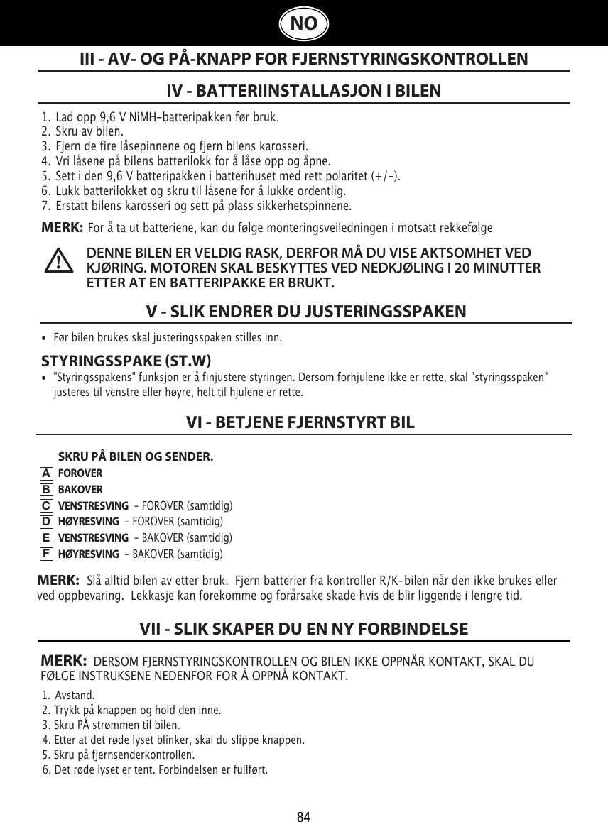 84NO1.  Lad opp 9,6 V NiMH-batteripakken før bruk.2.  Skru av bilen.3.  Fjern de fire låsepinnene og fjern bilens karosseri.4.  Vri låsene på bilens batterilokk for å låse opp og åpne. 5.  Sett i den 9,6 V batteripakken i batterihuset med rett polaritet (+/-).  6.  Lukk batterilokket og skru til låsene for å lukke ordentlig.7.  Erstatt bilens karosseri og sett på plass sikkerhetspinnene.MERK:  For å ta ut batteriene, kan du følge monteringsveiledningen i motsatt rekkefølgeIV - BATTERIINSTALLASJON I BILENIII - AV- OG PÅ-KNAPP FOR FJERNSTYRINGSKONTROLLENDENNE BILEN ER VELDIG RASK, DERFOR MÅ DU VISE AKTSOMHET VED KJØRING. MOTOREN SKAL BESKYTTES VED NEDKJØLING I 20 MINUTTER ETTER AT EN BATTERIPAKKE ER BRUKT. V - SLIK ENDRER DU JUSTERINGSSPAKEN•  Før bilen brukes skal justeringsspaken stilles inn. STYRINGSSPAKE ST.W•  &quot;Styringsspakens&quot; funksjon er å finjustere styringen. Dersom forhjulene ikke er rette, skal &quot;styringsspaken&quot;    justeres til venstre eller høyre, helt til hjulene er rette.SKRU PÅ BILEN OG SENDER.FOROVERBAKOVERVENSTRESVING  - FOROVER (samtidig)HØYRESVING  - FOROVER (samtidig)VENSTRESVING  - BAKOVER (samtidig)HØYRESVING  - BAKOVER (samtidig)VI - BETJENE FJERNSTYRT BIL  ABCDEFMERK:   Slå alltid bilen av etter bruk.  Fjern batterier fra kontroller R/K-bilen når den ikke brukes eller ved oppbevaring.  Lekkasje kan forekomme og forårsake skade hvis de blir liggende i lengre tid.MERK:  DERSOM FJERNSTYRINGSKONTROLLEN OG BILEN IKKE OPPNÅR KONTAKT, SKAL DU FØLGE INSTRUKSENE NEDENFOR FOR Å OPPNÅ KONTAKT.1.  Avstand.                                                                             2. Trykk på knappen og hold den inne.                                                               3. Skru PÅ strømmen til bilen.                                                 4. Etter at det røde lyset blinker, skal du slippe knappen.5. Skru på fjernsenderkontrollen.                                               6. Det røde lyset er tent. Forbindelsen er fullført.VII - SLIK SKAPER DU EN NY FORBINDELSE