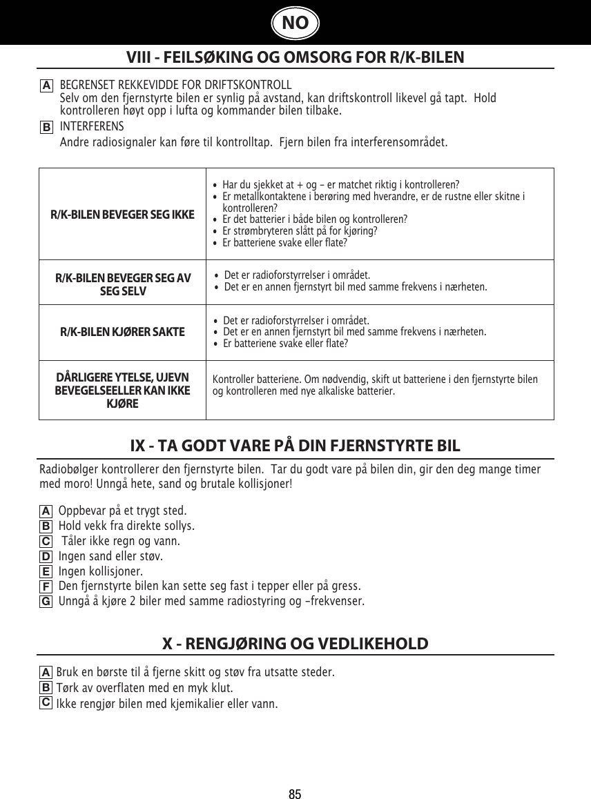 85NOOppbevar på et trygt sted.                                                            Hold vekk fra direkte sollys.                                                            Tåler ikke regn og vann.                                                                    Ingen sand eller støv.                                                             Ingen kollisjoner.                                                             Den fjernstyrte bilen kan sette seg fast i tepper eller på gress.                                                             Unngå å kjøre 2 biler med samme radiostyring og -frekvenser.VIII - FEILSØKING OG OMSORG FOR R/K-BILENABBEGRENSET REKKEVIDDE FOR DRIFTSKONTROLLSelv om den fjernstyrte bilen er synlig på avstand, kan driftskontroll likevel gå tapt.  Hold kontrolleren høyt opp i lufta og kommander bilen tilbake.INTERFERENSAndre radiosignaler kan føre til kontrolltap.  Fjern bilen fra interferensområdet.IX - TA GODT VARE PÅ DIN FJERNSTYRTE BILABCDEFGBruk en børste til å fjerne skitt og støv fra utsatte steder.                                      Tørk av overflaten med en myk klut.                                  Ikke rengjør bilen med kjemikalier eller vann.          ABCX - RENGJØRING OG VEDLIKEHOLDRadiobølger kontrollerer den fjernstyrte bilen.  Tar du godt vare på bilen din, gir den deg mange timer med moro! Unngå hete, sand og brutale kollisjoner!•  Har du sjekket at + og - er matchet riktig i kontrolleren?•  Er metallkontaktene i berøring med hverandre, er de rustne eller skitne i    kontrolleren?•  Er det batterier i både bilen og kontrolleren?•  Er strømbryteren slått på for kjøring?•  Er batteriene svake eller flate?•  Det er radioforstyrrelser i området.•  Det er en annen fjernstyrt bil med samme frekvens i nærheten.•  Det er radioforstyrrelser i området.•  Det er en annen fjernstyrt bil med samme frekvens i nærheten.•  Er batteriene svake eller flate?Kontroller batteriene. Om nødvendig, skift ut batteriene i den fjernstyrte bilen og kontrolleren med nye alkaliske batterier. R/K-BILEN BEVEGER SEG IKKER/K-BILEN BEVEGER SEG AV SEG SELVR/K-BILEN KJØRER SAKTEDÅRLIGERE YTELSE, UJEVN BEVEGELSEELLER KAN IKKE KJØRE  