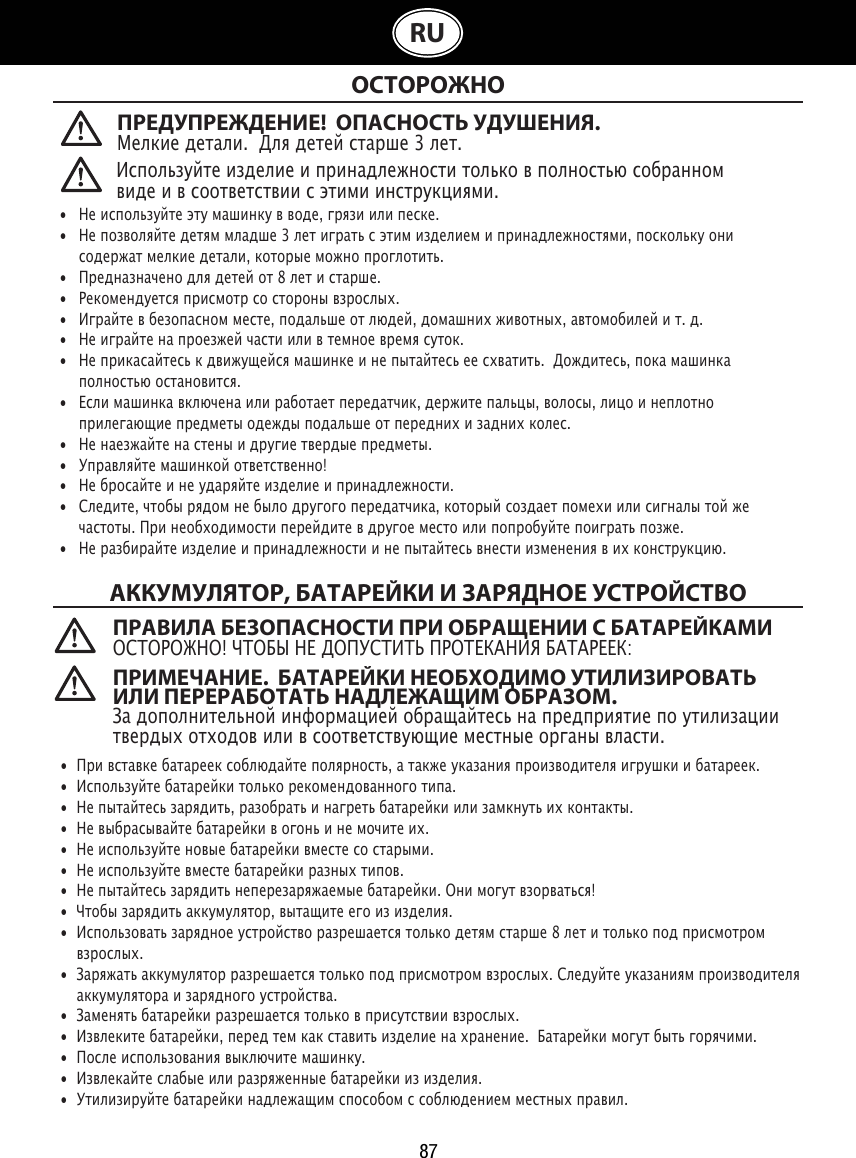 87RU ОСТОРОЖНОАККУМУЛЯТОР, БАТАРЕЙКИ И ЗАРЯДНОЕ УСТРОЙСТВО   •  Не используйте эту машинку в воде, грязи или песке. •  Не позволяйте детям младше 3 лет играть с этим изделием и принадлежностями, поскольку они    содержат мелкие детали, которые можно проглотить.•   Предназначено для детей от 8 лет и старше.•   Рекомендуется присмотр со стороны взрослых.•   Играйте в безопасном месте, подальше от людей, домашних животных, автомобилей и т. д.•   Не играйте на проезжей части или в темное время суток.•   Не прикасайтесь к движущейся машинке и не пытайтесь ее схватить.  Дождитесь, пока машинка    полностью остановится.•   Если машинка включена или работает передатчик, держите пальцы, волосы, лицо и неплотно      прилегающие предметы одежды подальше от передних и задних колес.•   Не наезжайте на стены и другие твердые предметы.•   Управляйте машинкой ответственно!•   Не бросайте и не ударяйте изделие и принадлежности.•   Следите, чтобы рядом не было другого передатчика, который создает помехи или сигналы той же    частоты. При необходимости перейдите в другое место или попробуйте поиграть позже.•   Не разбирайте изделие и принадлежности и не пытайтесь внести изменения в их конструкцию.•  При вставке батареек соблюдайте полярность, а также указания производителя игрушки и батареек.•  Используйте батарейки только рекомендованного типа.•  Не пытайтесь зарядить, разобрать и нагреть батарейки или замкнуть их контакты. •  Не выбрасывайте батарейки в огонь и не мочите их.•  Не используйте новые батарейки вместе со старыми.•  Не используйте вместе батарейки разных типов.•  Не пытайтесь зарядить неперезаряжаемые батарейки. Они могут взорваться!•  Чтобы зарядить аккумулятор, вытащите его из изделия.•  Использовать зарядное устройство разрешается только детям старше 8 лет и только под присмотром    взрослых. •  Заряжать аккумулятор разрешается только под присмотром взрослых. Следуйте указаниям производителя    аккумулятора и зарядного устройства.•  Заменять батарейки разрешается только в присутствии взрослых.•  Извлеките батарейки, перед тем как ставить изделие на хранение.  Батарейки могут быть горячими.•  После использования выключите машинку. •  Извлекайте слабые или разряженные батарейки из изделия.•  Утилизируйте батарейки надлежащим способом с соблюдением местных правил.Используйте изделие и принадлежности только в полностью собранном виде и в соответствии с этими инструкциями.ПРАВИЛА БЕЗОПАСНОСТИ ПРИ ОБРАЩЕНИИ С БАТАРЕЙКАМИОСТОРОЖНО! ЧТОБЫ НЕ ДОПУСТИТЬ ПРОТЕКАНИЯ БАТАРЕЕК:ПРИМЕЧАНИЕ.  БАТАРЕЙКИ НЕОБХОДИМО УТИЛИЗИРОВАТЬ ИЛИ ПЕРЕРАБОТАТЬ НАДЛЕЖАЩИМ ОБРАЗОМ.   За дополнительной информацией обращайтесь на предприятие по утилизации твердых отходов или в соответствующие местные органы власти.ПРЕДУПРЕЖДЕНИЕ!  ОПАСНОСТЬ УДУШЕНИЯ.Мелкие детали.  Для детей старше 3 лет.