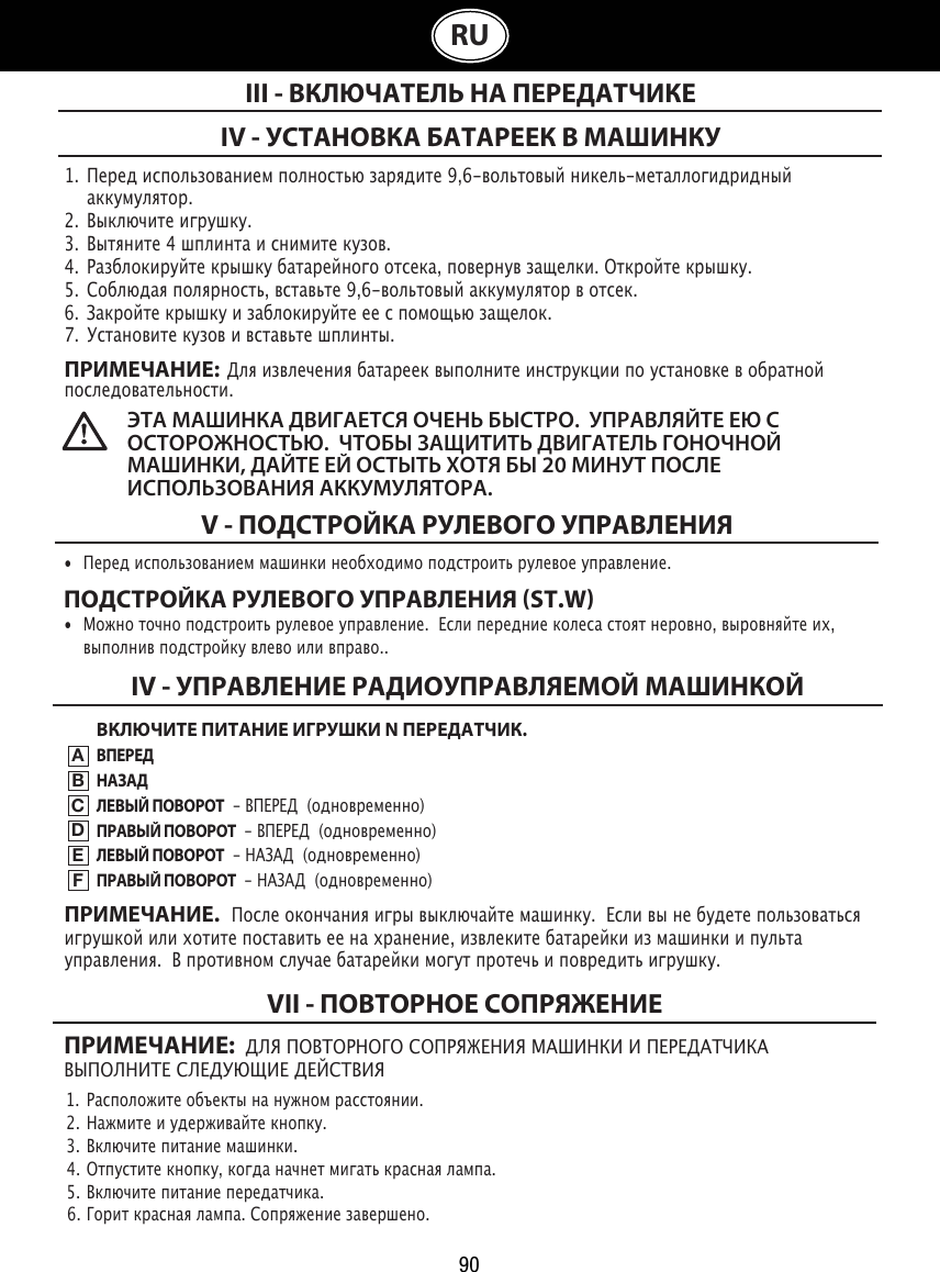 90RU1.  Перед использованием полностью зарядите 9,6-вольтовый никель-металлогидридный      аккумулятор.2.  Выключите игрушку.3.  Вытяните 4 шплинта и снимите кузов.4.  Разблокируйте крышку батарейного отсека, повернув защелки. Откройте крышку. 5.  Соблюдая полярность, вставьте 9,6-вольтовый аккумулятор в отсек.  6.  Закройте крышку и заблокируйте ее с помощью защелок.7.  Установите кузов и вставьте шплинты.ПРИМЕЧАНИЕ:  Для извлечения батареек выполните инструкции по установке в обратной последовательности.IV - УСТАНОВКА БАТАРЕЕК В МАШИНКУIII - ВКЛЮЧАТЕЛЬ НА ПЕРЕДАТЧИКЕЭТА МАШИНКА ДВИГАЕТСЯ ОЧЕНЬ БЫСТРО.  УПРАВЛЯЙТЕ ЕЮ С ОСТОРОЖНОСТЬЮ.  ЧТОБЫ ЗАЩИТИТЬ ДВИГАТЕЛЬ ГОНОЧНОЙ МАШИНКИ, ДАЙТЕ ЕЙ ОСТЫТЬ ХОТЯ БЫ 20 МИНУТ ПОСЛЕ ИСПОЛЬЗОВАНИЯ АККУМУЛЯТОРА. V - ПОДСТРОЙКА РУЛЕВОГО УПРАВЛЕНИЯ•  Перед использованием машинки необходимо подстроить рулевое управление. ПОДСТРОЙКА РУЛЕВОГО УПРАВЛЕНИЯ ST.W•  Можно точно подстроить рулевое управление.  Если передние колеса стоят неровно, выровняйте их,    выполнив подстройку влево или вправо..ВКЛЮЧИТЕ ПИТАНИЕ ИГРУШКИ N ПЕРЕДАТЧИК.ВПЕРЕДНАЗАДЛЕВЫЙ ПОВОРОТ  - ВПЕРЕД  (одновременно)ПРАВЫЙ ПОВОРОТ  - ВПЕРЕД  (одновременно)ЛЕВЫЙ ПОВОРОТ  - НАЗАД  (одновременно)ПРАВЫЙ ПОВОРОТ  - НАЗАД  (одновременно)IV - УПРАВЛЕНИЕ РАДИОУПРАВЛЯЕМОЙ МАШИНКОЙABCDEFПРИМЕЧАНИЕ.   После окончания игры выключайте машинку.  Если вы не будете пользоваться игрушкой или хотите поставить ее на хранение, извлеките батарейки из машинки и пульта управления.  В противном случае батарейки могут протечь и повредить игрушку.ПРИМЕЧАНИЕ:  ДЛЯ ПОВТОРНОГО СОПРЯЖЕНИЯ МАШИНКИ И ПЕРЕДАТЧИКА ВЫПОЛНИТЕ СЛЕДУЮЩИЕ ДЕЙСТВИЯ1.  Расположите объекты на нужном расстоянии.                                                                             2.  Нажмите и удерживайте кнопку.                                                               3.  Включите питание машинки.                                                 4.  Отпустите кнопку, когда начнет мигать красная лампа.                         5.  Включите питание передатчика.                                               6.  Горит красная лампа. Сопряжение завершено.VII - ПОВТОРНОЕ СОПРЯЖЕНИЕ