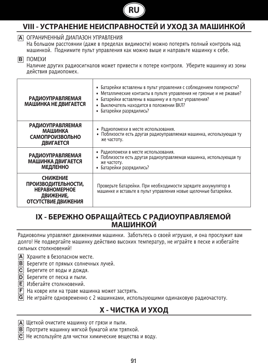 91RUVIII - УСТРАНЕНИЕ НЕИСПРАВНОСТЕЙ И УХОД ЗА МАШИНКОЙABОГРАНИЧЕННЫЙ ДИАПАЗОН УПРАВЛЕНИЯНа большом расстоянии (даже в пределах видимости) можно потерять полный контроль над машинкой.  Поднимите пульт управления как можно выше и направьте машинку к себе.ПОМЕХИНаличие других радиосигналов может привести к потере контроля.  Уберите машинку из зоны действия радиопомех.IX - БЕРЕЖНО ОБРАЩАЙТЕСЬ С РАДИОУПРАВЛЯЕМОЙ МАШИНКОЙABCDEFGЩеткой очистите машинку от грязи и пыли.                                                                        Протрите машинку мягкой бумагой или тряпкой.                                                                Не используйте для чистки химические вещества и воду.          ABCX - ЧИСТКА И УХОДХраните в безопасном месте.                                                            Берегите от прямых солнечных лучей.                                                      Берегите от воды и дождя.                                                                    Берегите от песка и пыли.                                                            Избегайте столкновений.                                                          На ковре или на траве машинка может застрять.                                                           Не играйте одновременно с 2 машинками, использующими одинаковую радиочастоту.•  Батарейки вставлены в пульт управления с соблюдением полярности?•  Металлические контакты в пульте управления не грязные и не ржавые?•  Батарейки вставлены в машинку и в пульт управления?•  Выключатель находится в положении ВКЛ?•  Батарейки разрядились?•  Радиопомехи в месте использования.•  Поблизости есть другая радиоуправляемая машинка, использующая ту    же частоту.•  Радиопомехи в месте использования.•  Поблизости есть другая радиоуправляемая машинка, использующая ту    же частоту.•  Батарейки разрядились?Проверьте батарейки. При необходимости зарядите аккумулятор в машинке и вставьте в пульт управления новые щелочные батарейки. Радиоволны управляют движениями машинки.  Заботьтесь о своей игрушке, и она прослужит вам долго! Не подвергайте машинку действию высоких температур, не играйте в песке и избегайте сильных столкновений!РАДИОУПРАВЛЯЕМАЯ МАШИНКА НЕ ДВИГАЕТСЯРАДИОУПРАВЛЯЕМАЯ МАШИНКА САМОПРОИЗВОЛЬНО ДВИГАЕТСЯРАДИОУПРАВЛЯЕМАЯ МАШИНКА ДВИГАЕТСЯ МЕДЛЕННОСНИЖЕНИЕ ПРОИЗВОДИТЕЛЬНОСТИ, НЕРАВНОМЕРНОЕ ДВИЖЕНИЕ,ОТСУТСТВИЕ ДВИЖЕНИЯ