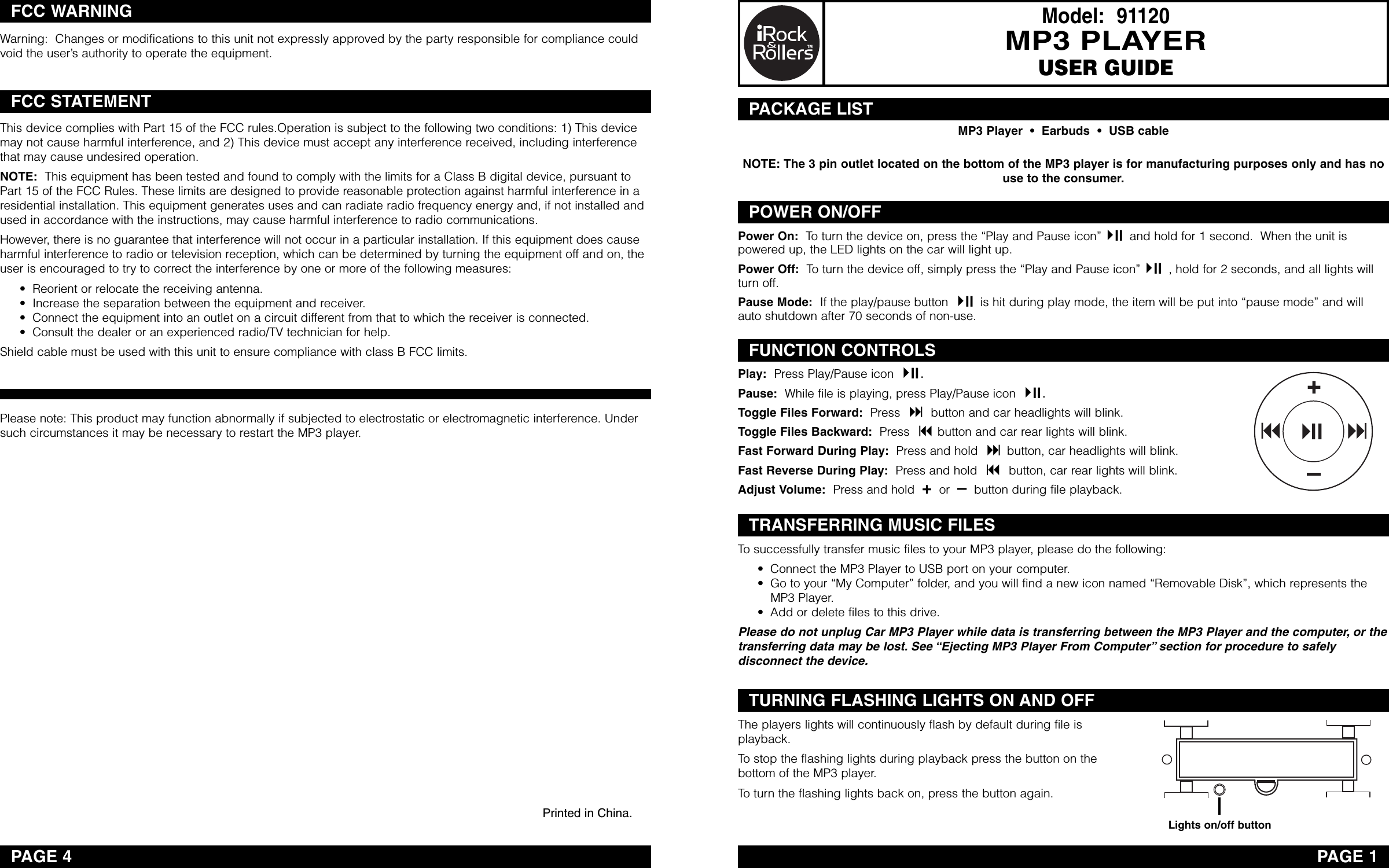 Model:  91120MP3 PLAYERUSER GUIDEPAGE 1PACKAGE LISTPOWER ON/OFFFUNCTION CONTROLSTRANSFERRING MUSIC FILESTURNING FLASHING LIGHTS ON AND OFFPAGE 4Warning:  Changes or modifications to this unit not expressly approved by the party responsible for compliance couldvoid the user’s authority to operate the equipment.This device complies with Part 15 of the FCC rules.Operation is subject to the following two conditions: 1) This devicemay not cause harmful interference, and 2) This device must accept any interference received, including interferencethat may cause undesired operation. NOTE: This equipment has been tested and found to comply with the limits for a Class B digital device, pursuant toPart 15 of the FCC Rules. These limits are designed to provide reasonable protection against harmful interference in aresidential installation. This equipment generates uses and can radiate radio frequency energy and, if not installed andused in accordance with the instructions, may cause harmful interference to radio communications. However, there is no guarantee that interference will not occur in a particular installation. If this equipment does causeharmful interference to radio or television reception, which can be determined by turning the equipment off and on, theuser is encouraged to try to correct the interference by one or more of the following measures: • Reorient or relocate the receiving antenna. • Increase the separation between the equipment and receiver. • Connect the equipment into an outlet on a circuit different from that to which the receiver is connected. • Consult the dealer or an experienced radio/TV technician for help. Shield cable must be used with this unit to ensurecompliance with class B FCC limits. FCC WARNINGFCC STATEMENTMP3 Player  •  Earbuds  •  USB cablePower On: To turn the device on, press the “Play and Pause icon” and hold for 1 second.  When the unit ispowered up, the LED lights on the car will light up.Power Off: To turn the device off, simply press the “Play and Pause icon” ,hold for 2 seconds, and all lights willturn off.Pause Mode: If the play/pause button  is hit during play mode, the item will be put into “pause mode” and willauto shutdown after 70 seconds of non-use.Play: Press Play/Pause icon  .Pause: While file is playing, press Play/Pause icon  .Toggle Files Forward: Press  button and car headlights will blink.Toggle Files Backward: Press  button and car rear lights will blink.Fast Forward During Play: Press and hold  button, car headlights will blink.Fast Reverse During Play: Press and hold  button, car rear lights will blink.Adjust Volume: Press and hold  +or  –button during file playback.To successfully transfer music files to your MP3 player, please do the following:• Connect the MP3 Player to USB port on your computer.• Go to your “My Computer” folder, and you will find a new icon named “Removable Disk”, which represents theMP3 Player.• Add or delete files to this drive.Please do not unplug Car MP3 Player while data is transferring between the MP3 Player and the computer, or thetransferring data maybe lost. See “Ejecting MP3 Player From Computer” section for procedure to safelydisconnect the device.The players lights will continuously flash by default during file isplayback.Tostop the flashing lights during playback press the button on thebottom of the MP3 player.To turn the flashing lights back on, press the button again.Lights on/off buttonPlease note: This product may function abnormally if subjected to electrostatic or electromagnetic interference. Undersuch circumstances it may be necessary to restart the MP3 player.Printed in China.NOTE: The 3 pin outlet located on the bottom of the MP3 player is for manufacturing purposes only and has nouse to the consumer. 