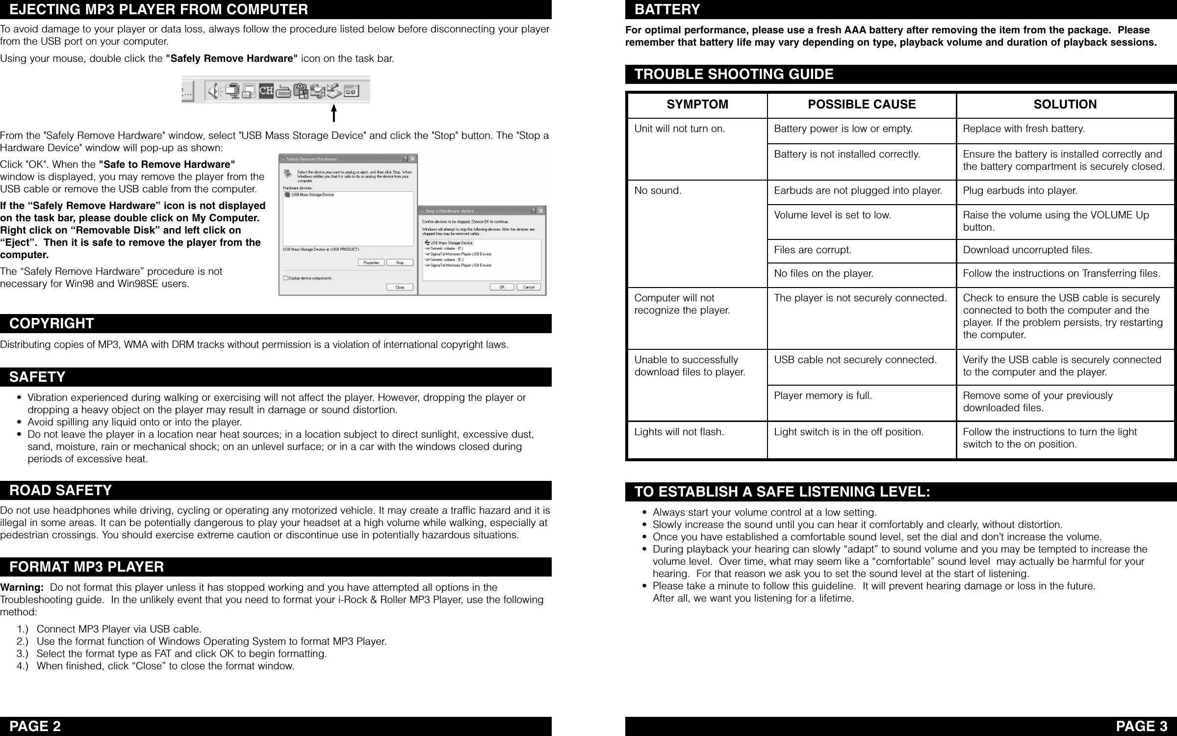 PAGE 2EJECTING MP3 PLAYER FROM COMPUTERCOPYRIGHTSAFETYROAD SAFETYFORMAT MP3 PLAYERBATTERYPAGE 3TROUBLE SHOOTING GUIDETO ESTABLISH A SAFE LISTENING LEVEL:Toavoid damage to your player or data loss, always follow the procedure listed below before disconnecting your playerfrom the USB port on your computer. Using your mouse, double click the &quot;Safely Remove Hardware&quot; icon on the task bar.From the &quot;Safely Remove Hardware&quot; window, select &quot;USB Mass Storage Device&quot; and click the &quot;Stop&quot; button. The &quot;Stop aHardware Device&quot; window will pop-up as shown: Click &quot;OK&quot;. When the &quot;Safe to Remove Hardware&quot;window is displayed, you may remove the player from theUSB cable or remove the USB cable from the computer. If the “Safely Remove Hardware” icon is not displayedon the task bar,please double click on My Computer.Right click on “Removable Disk” and left click on“Eject”.  Then it is safe to remove the player from thecomputer.The “Safely Remove Hardware” procedure is notnecessary for Win98 and Win98SE users.Distributing copies of MP3, WMA with DRM tracks without permission is a violation of international copyright laws.• Vibration experienced during walking or exercising will not affect the player. However, dropping the player ordropping a heavy object on the player may result in damage or sound distortion.• Avoid spilling any liquid onto or into the player.• Do not leave the player in a location near heat sources; in a location subject to direct sunlight, excessive dust,sand, moisture, rain or mechanical shock; on an unlevel surface; or in a car with the windows closed duringperiods of excessive heat.Do not use headphones while driving, cycling or operating any motorized vehicle. It may create a traffic hazard and it isillegal in some areas. It can be potentially dangerous to play your headset at a high volume while walking, especially atpedestrian crossings. You should exercise extreme caution or discontinue use in potentially hazardous situations.Warning: Do not format this player unless it has stopped working and you have attempted all options in theTroubleshooting guide.  In the unlikely event that you need to format your i-Rock &amp; Roller MP3 Player, use the followingmethod:1.) Connect MP3 Player via USB cable.2.) Use the format function of Windows Operating System to format MP3 Player.3.) Select the format type as FAT and click OK to begin formatting.4.) When finished, click “Close” to close the format window.For optimal performance, please use a fresh AAA battery after removing the item from the package.  Pleaseremember that battery life may vary depending on type, playback volume and duration of playback sessions. • Always start your volume control at a low setting.• Slowly increase the sound until you can hear it comfortably and clearly, without distortion.• Once you have established a comfortable sound level, set the dial and don’t increase the volume.• During playback your hearing can slowly “adapt” to sound volume and you may be tempted to increase thevolume level.  Over time, what may seem like a “comfortable” sound level  may actually be harmful for yourhearing.  For that reason we ask you to set the sound level at the start of listening.•Please take a minute to follow this guideline.  It will prevent hearing damage or loss in the future.  After all, we want you listening for a lifetime. SYMPTOM POSSIBLE CAUSE SOLUTIONUnit will not turn on. Battery power is low or empty. Replace with fresh battery.Battery is not installed correctly. Ensure the battery is installed correctly andthe battery compartment is securely closed.No sound. Earbuds are not plugged into player. Plug earbuds into player.Volume level is set to low. Raise the volume using the VOLUME Upbutton.Files are corrupt. Download uncorrupted files.No files on the player. Follow the instructions on Transferring files.Computer will notrecognize the player.The player is not securely connected. Check to ensure the USB cable is securelyconnected to both the computer and theplayer. If the problem persists, try restartingthe computer.Unable to successfullydownload files to player.USB cable not securely connected. Verify the USB cable is securely connectedto the computer and the player.Player memoryis full. Remove some of your previouslydownloaded files.Lights will not flash. Light switch is in the offposition. Follow the instructions to turnthe lightswitch to the on position.