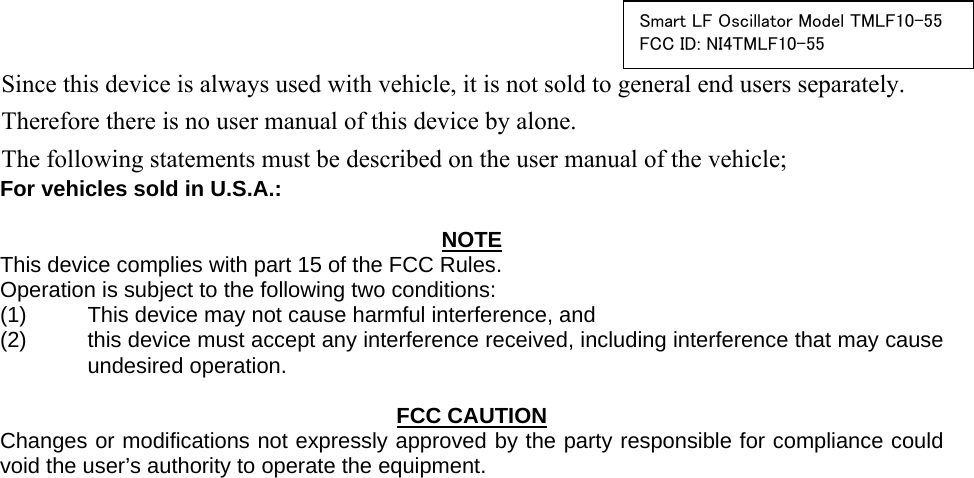  Smart LF Oscillator Model TMLF10-55FCC ID: NI4TMLF10-55     For vehicles sold in U.S.A.:  NOTE This device complies with part 15 of the FCC Rules.     Operation is subject to the following two conditions: (1)  This device may not cause harmful interference, and   (2)  this device must accept any interference received, including interference that may cause undesired operation.   FCC CAUTION Changes or modifications not expressly approved by the party responsible for compliance could void the user’s authority to operate the equipment.     Since this device is always used with vehicle, it is not sold to general end users separately. Therefore there is no user manual of this device by alone. The following statements must be described on the user manual of the vehicle;