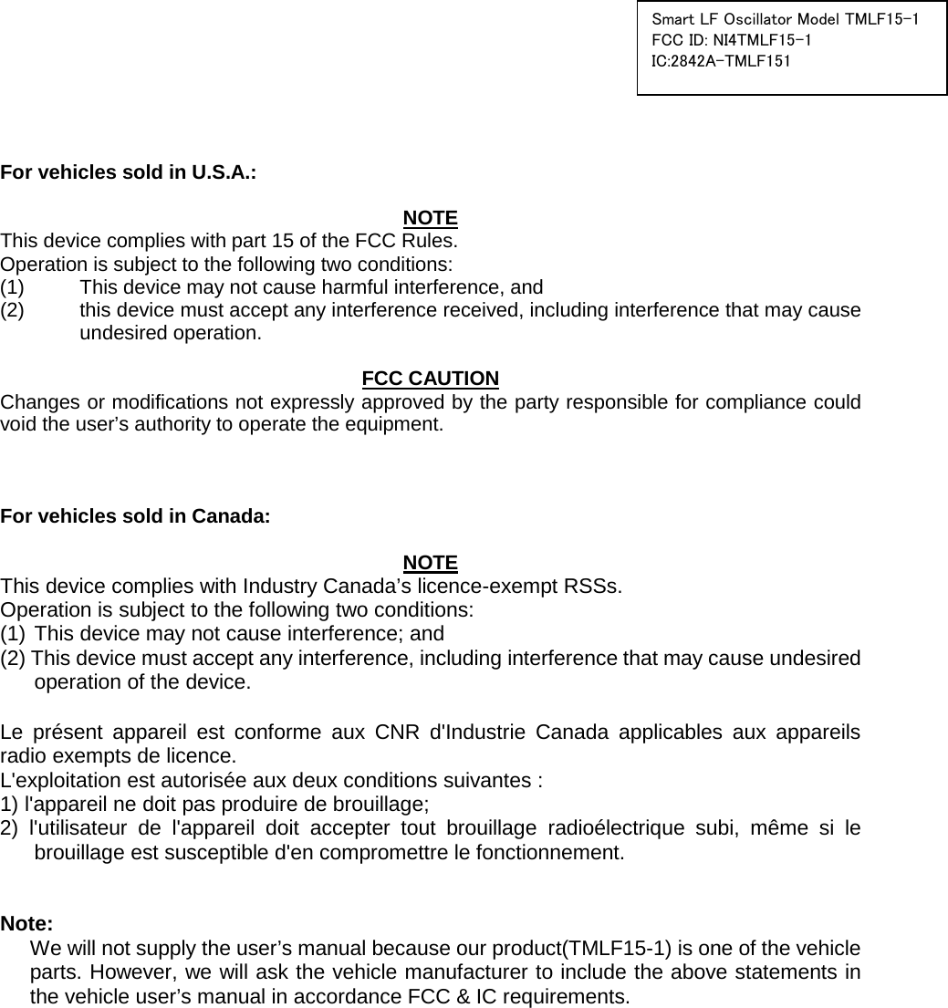  Smart LF Oscillator Model TMLF15-1 FCC ID: NI4TMLF15-1 IC:2842A-TMLF151     For vehicles sold in U.S.A.:  NOTE This device complies with part 15 of the FCC Rules.     Operation is subject to the following two conditions: (1)  This device may not cause harmful interference, and   (2) this device must accept any interference received, including interference that may cause undesired operation.  FCC CAUTION Changes or modifications not expressly approved by the party responsible for compliance could void the user’s authority to operate the equipment.    For vehicles sold in Canada:  NOTE This device complies with Industry Canada’s licence-exempt RSSs.   Operation is subject to the following two conditions:   (1) This device may not cause interference; and (2) This device must accept any interference, including interference that may cause undesired operation of the device.  Le présent appareil est conforme aux CNR d&apos;Industrie Canada applicables aux appareils radio exempts de licence.   L&apos;exploitation est autorisée aux deux conditions suivantes :   1) l&apos;appareil ne doit pas produire de brouillage; 2) l&apos;utilisateur de l&apos;appareil doit accepter tout brouillage radioélectrique subi, même si le brouillage est susceptible d&apos;en compromettre le fonctionnement.   Note: We will not supply the user’s manual because our product(TMLF15-1) is one of the vehicle parts. However, we will ask the vehicle manufacturer to include the above statements in the vehicle user’s manual in accordance FCC &amp; IC requirements.  