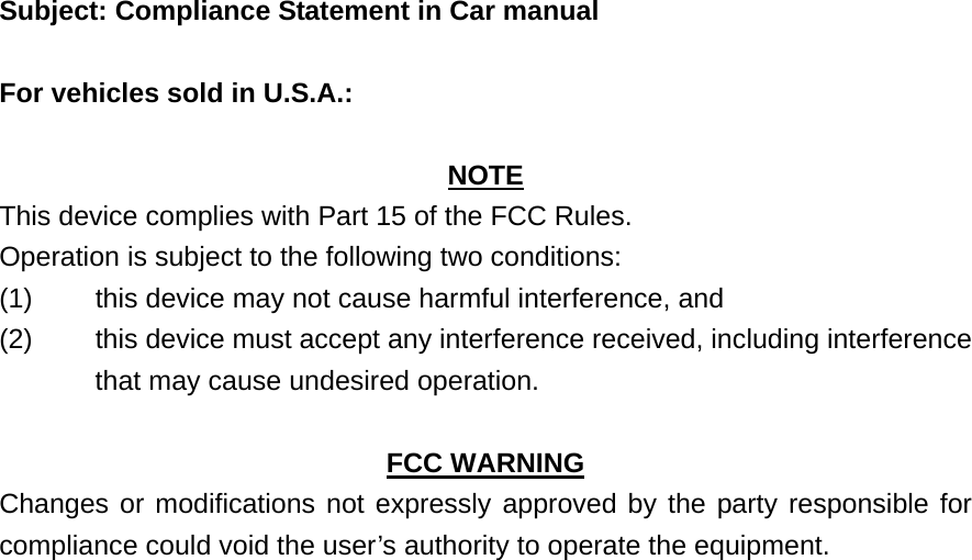    Subject: Compliance Statement in Car manual  For vehicles sold in U.S.A.:  NOTE This device complies with Part 15 of the FCC Rules.     Operation is subject to the following two conditions: (1)  this device may not cause harmful interference, and   (2)  this device must accept any interference received, including interference that may cause undesired operation.  FCC WARNING Changes or modifications not expressly approved by the party responsible for compliance could void the user’s authority to operate the equipment.     