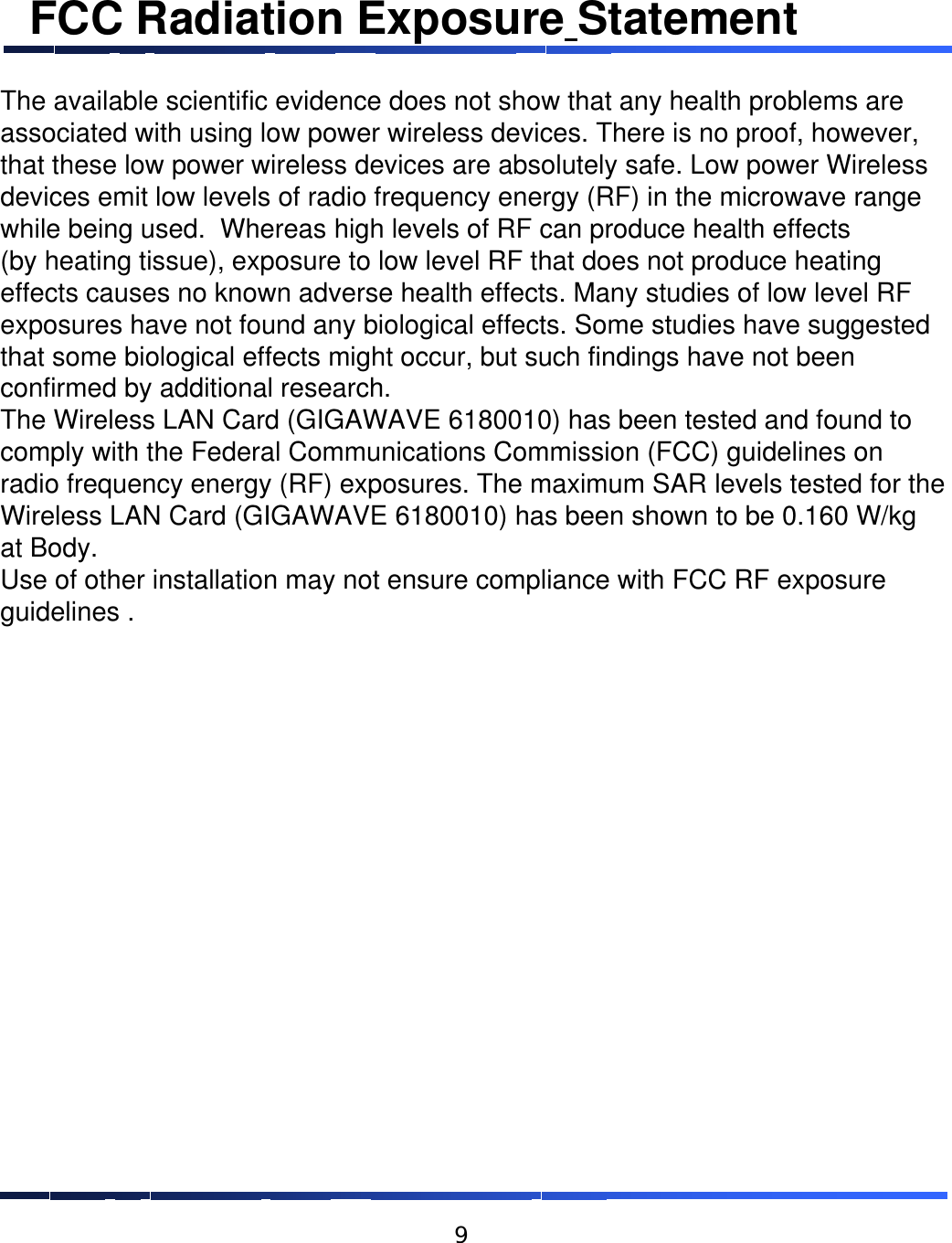 FCC Radiation Exposure StatementThe available scientific evidence does not show that any health problems areassociated with using low power wireless devices. There is no proof, however,that these low power wireless devices are absolutely safe. Low power Wirelessdevices emit low levels of radio frequency energy (RF) in the microwave rangewhile being used.  Whereas high levels of RF can produce health effects(by heating tissue), exposure to low level RF that does not produce heatingeffects causes no known adverse health effects. Many studies of low level RFexposures have not found any biological effects. Some studies have suggestedthat some biological effects might occur, but such findings have not beenconfirmed by additional research. The Wireless LAN Card (GIGAWAVE 6180010) has been tested and found tocomply with the Federal Communications Commission (FCC) guidelines onradio frequency energy (RF) exposures. The maximum SAR levels tested for theWireless LAN Card (GIGAWAVE 6180010) has been shown to be 0.160 W/kgat Body.Use of other installation may not ensure compliance with FCC RF exposureguidelines .9