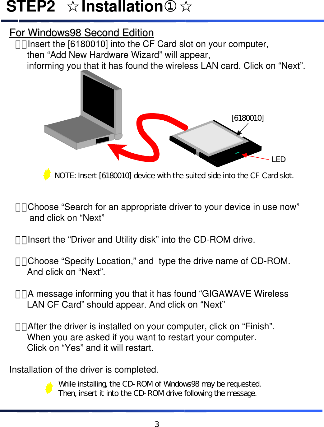 For Windows98 Second EditionFor Windows98 Second Edition&emsp;１．Insert the [6180010] into the CF Card slot on your computer, then &ldquo;Add New Hardware Wizard&rdquo; will appear, informing you that it has found the wireless LAN card. Click on &ldquo;Next&rdquo;.&emsp;２．Choose &ldquo;Search for an appropriate driver to your device in use now&rdquo;and click on &ldquo;Next&rdquo;&emsp;３．Insert the &ldquo;Driver and Utility disk&rdquo; into the CD-ROM drive.&emsp;４．Choose &ldquo;Specify Location,&rdquo; and  type the drive name of CD-ROM. And click on &ldquo;Next&rdquo;.&emsp;５．A message informing you that it has found &ldquo;GIGAWAVE Wireless LAN CF Card&rdquo; should appear. And click on &ldquo;Next&rdquo;&emsp;６．After the driver is installed on your computer, click on &ldquo;Finish&rdquo;. When you are asked if you want to restart your computer. Click on &ldquo;Yes&rdquo; and it will restart.Installation of the driver is completed.STEP2&emsp;☆Installation①☆NOTE: Insert [6180010] device with the suited side into the CF Card slot.[6180010]LEDWhile installing, the CD-ROM of Windows98 may be requested. Then, insert it into the CD-ROM drive following the message.3