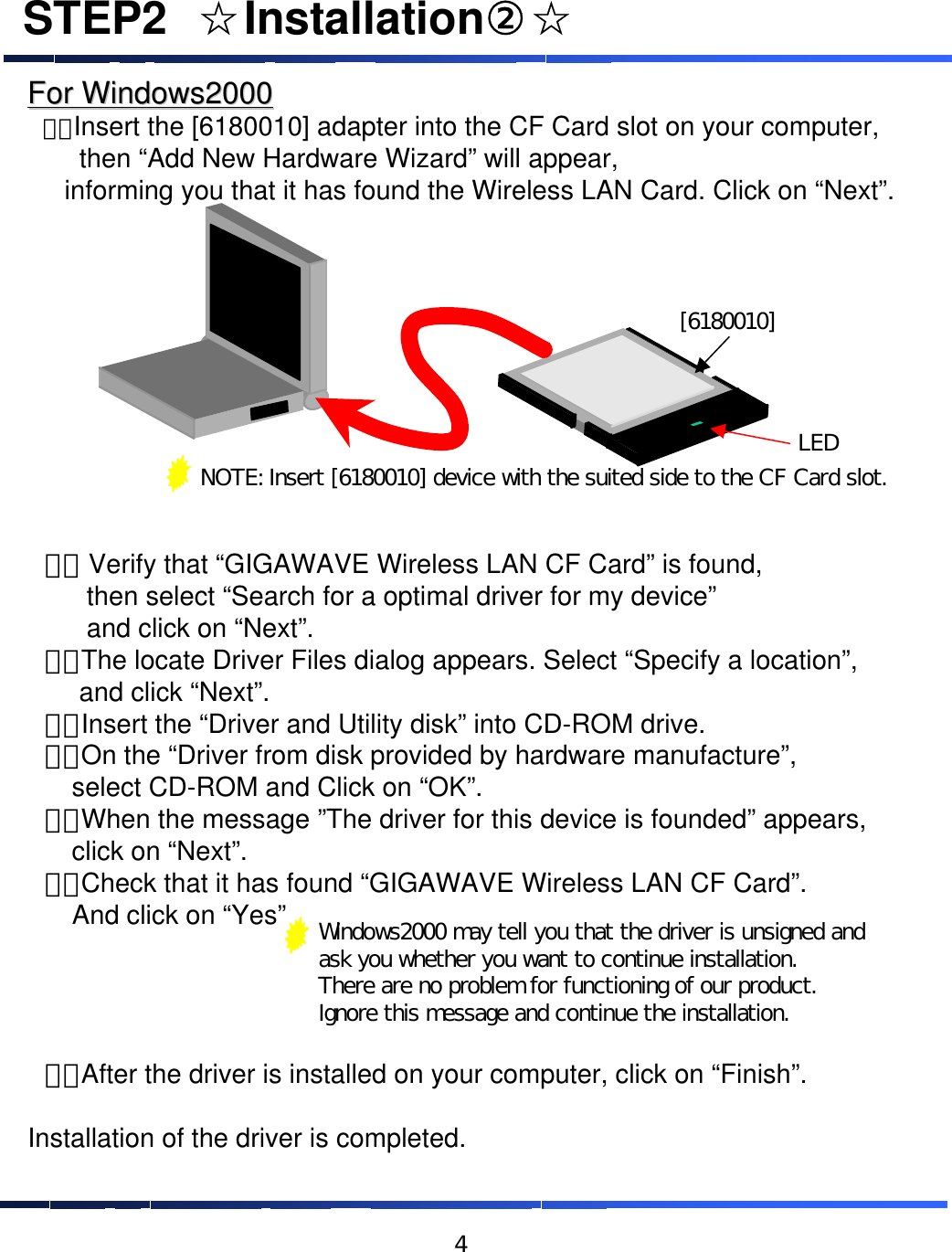 STEP2&emsp;☆Installation②☆For Windows2000For Windows2000&emsp;１．Insert the [6180010] adapter into the CF Card slot on your computer, then &ldquo;Add New Hardware Wizard&rdquo; will appear, informing you that it has found the Wireless LAN Card. Click on &ldquo;Next&rdquo;. &emsp;２． Verify that &ldquo;GIGAWAVE Wireless LAN CF Card&rdquo; is found, then select &ldquo;Search for a optimal driver for my device&rdquo;and click on &ldquo;Next&rdquo;.&emsp;３．The locate Driver Files dialog appears. Select &ldquo;Specify a location&rdquo;, and click &ldquo;Next&rdquo;.&emsp;４．Insert the &ldquo;Driver and Utility disk&rdquo; into CD-ROM drive.&emsp;５．On the &ldquo;Driver from disk provided by hardware manufacture&rdquo;,select CD-ROM and Click on &ldquo;OK&rdquo;.&emsp;６．When the message &rdquo;The driver for this device is founded&rdquo; appears, click on &ldquo;Next&rdquo;.&emsp;７．Check that it has found &ldquo;GIGAWAVE Wireless LAN CF Card&rdquo;. And click on &ldquo;Yes&rdquo;&emsp;８．After the driver is installed on your computer, click on &ldquo;Finish&rdquo;. Installation of the driver is completed.NOTE: Insert [6180010] device with the suited side to the CF Card slot.[6180010]LEDWindows2000 may tell you that the driver is unsigned and ask you whether you want to continue installation.  There are no problem for functioning of our product.Ignore this message and continue the installation.4