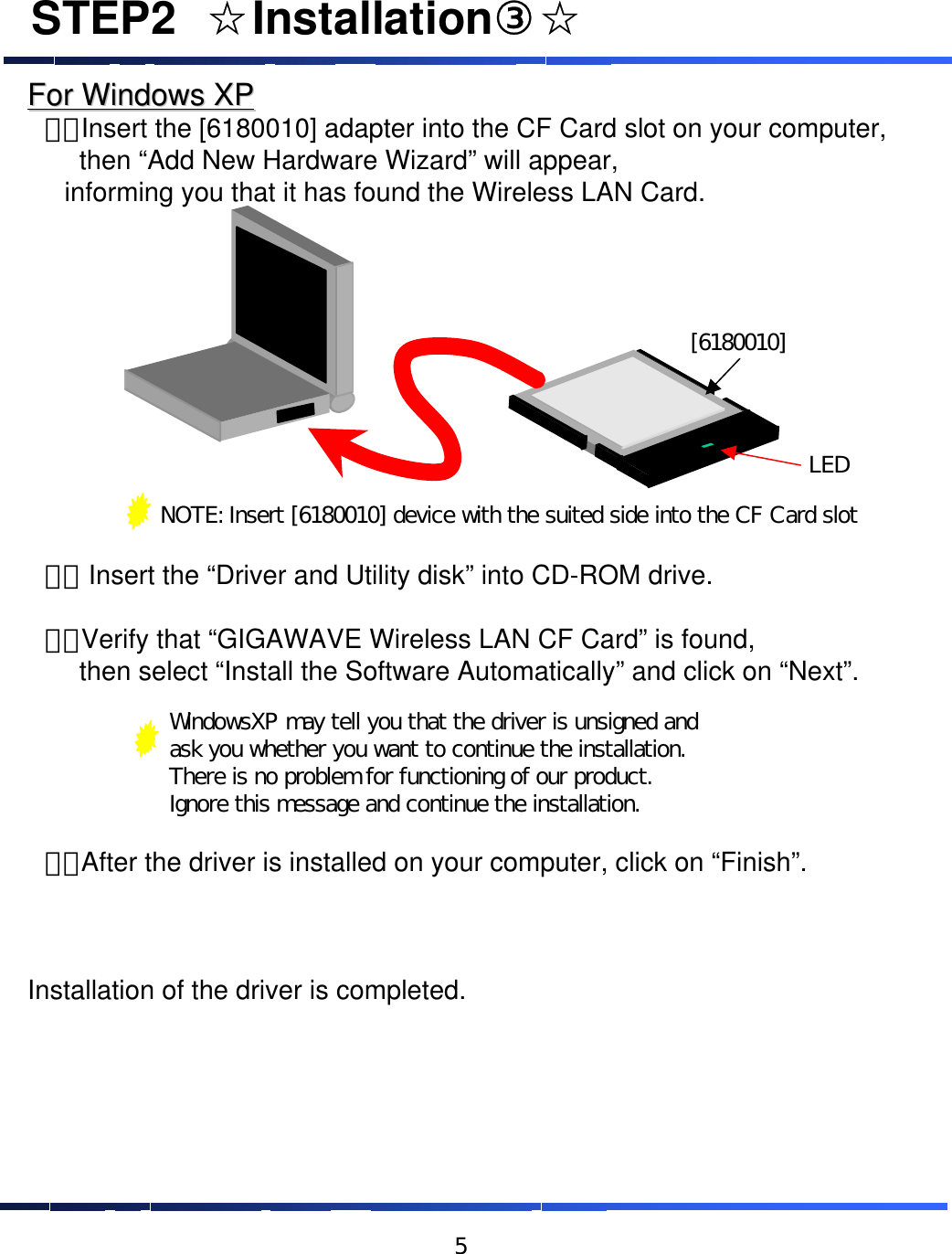 For Windows XPFor Windows XP&emsp;１．Insert the [6180010] adapter into the CF Card slot on your computer, then &ldquo;Add New Hardware Wizard&rdquo; will appear, informing you that it has found the Wireless LAN Card. &emsp;２． Insert the &ldquo;Driver and Utility disk&rdquo; into CD-ROM drive.&emsp;３．Verify that &ldquo;GIGAWAVE Wireless LAN CF Card&rdquo; is found, then select &ldquo;Install the Software Automatically&rdquo; and click on &ldquo;Next&rdquo;.&emsp;４．After the driver is installed on your computer, click on &ldquo;Finish&rdquo;. Installation of the driver is completed.NOTE: Insert [6180010] device with the suited side into the CF Card slot[6180010]LEDWindowsXP may tell you that the driver is unsigned and ask you whether you want to continue the installation.  There is no problem for functioning of our product.Ignore this message and continue the installation.STEP2&emsp;☆Installation③☆5