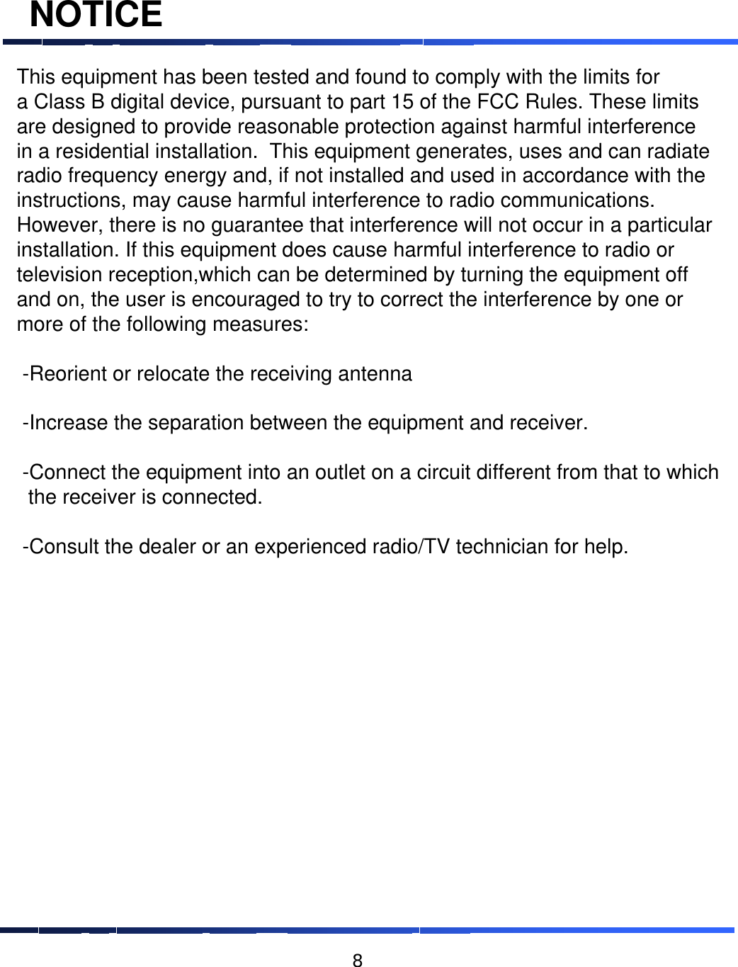 NOTICEThis equipment has been tested and found to comply with the limits for a Class B digital device, pursuant to part 15 of the FCC Rules. These limits are designed to provide reasonable protection against harmful interference in a residential installation. This equipment generates, uses and can radiate radio frequency energy and, if not installed and used in accordance with theinstructions, may cause harmful interference to radio communications.  However, there is no guarantee that interference will not occur in a particular installation. If this equipment does cause harmful interference to radio or television reception,which can be determined by turning the equipment off and on, the user is encouraged to try to correct the interference by one or more of the following measures: -Reorient or relocate the receiving antenna-Increase the separation between the equipment and receiver.-Connect the equipment into an outlet on a circuit different from that to whichthe receiver is connected.-Consult the dealer or an experienced radio/TV technician for help.  8