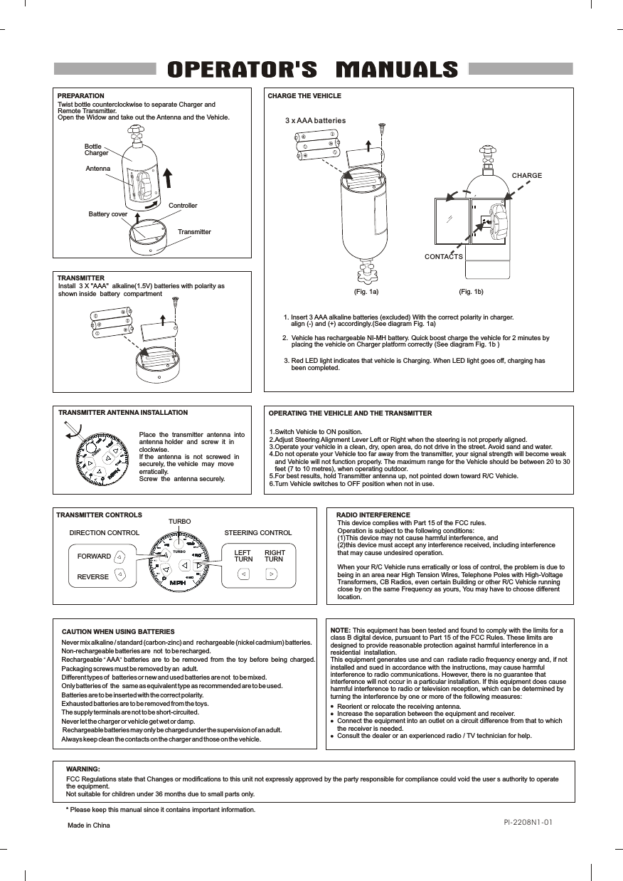 OPERATING THE VEHICLE AND THE TRANSMITTERRADIO INTERFERENCEThis device complies with Part 15 of the FCC rules.Operation is subject to the following conditions:(1)This device may not cause harmful interference, and (2)this device must accept any interference received, including interferencethat may cause undesired operation.When your R/C Vehicle runs erratically or loss of control, the problem is due to being in an area near High Tension Wires, Telephone Poles with High-Voltage Transformers, CB Radios, even certain Building or other R/C Vehicle running close by on the same Frequency as yours, You may have to choose different location.1.Switch Vehicle to ON position.2.Adjust Steering Alignment Lever Left or Right when the steering is not properly aligned.3.Operate your vehicle in a clean, dry, open area, do not drive in the street. Avoid sand and water.4.Do not operate your Vehicle too far away from the transmitter, your signal strength will become weak    and Vehicle will not function properly. The maximum range for the Vehicle should be between 20 to 30    feet (7 to 10 metres), when operating outdoor. 5.For best results, hold Transmitter antenna up, not pointed down toward R/C Vehicle.6.Turn Vehicle switches to OFF position when not in use.CAUTION WHEN USING BATTERIESWARNING:FCC Regulations state that Changes or modifications to this unit not expressly approved by the party responsible for compliance could void the user s authority to operate the equipment.This equipment has been tested and found to comply with the limits for a class B digital device, pursuant to Part 15 of the FCC Rules. These limits are designed to provide reasonable protection against harmful interference in a residential  installation. This equipment generates use and can  radiate radio frequency energy and, if not installed and sued in accordance with the instructions, may cause harmful interference to radio communications. However, there is no guarantee that interference will not occur in a particular installation. If this equipment does cause harmful interference to radio or television reception, which can be determined by turning the interference by one or more of the following measures:NOTE: Reorient or relocate the receiving antenna.Increase the separation between the equipment and receiver.Connect the equipment into an outlet on a circuit difference from that to which the receiver is needed.Consult the dealer or an experienced radio / TV technician for help.Install  3 X "AAA"  alkaline(1.5V) batteries with polarity as shown inside  battery  compartmentTRANSMITTER ANTENNA INSTALLATIONPlace  the  transmitter  antenna  into  antenna holder  and  screw  it  in  clockwise.If the  antenna  is  not  screwed  in  securely, the vehicle  may  move  erratically.Screw  the  antenna securely.  3. Red LED light indicates that vehicle is Charging. When LED light goes off, charging has     been completed.2.  Vehicle has rechargeable NI-MH battery. Quick boost charge the vehicle for 2 minutes by      placing the vehicle on Charger platform correctly (See diagram Fig. 1b )1. Insert 3 AAA alkaline batteries (excluded) With the correct polarity in charger.    align (-) and (+) accordingly.(See diagram Fig. 1a)3 x AAA batteriesCHARGETwist bottle counterclockwise to separate Charger and Remote Transmitter. Open the Widow and take out the Antenna and the Vehicle.AntennaBattery coverControllerCHARGE THE VEHICLETRANSMITTERTRANSMITTER CONTROLSSTEERING CONTROLPREPARATIONCONTACTS(Fig. 1a) (Fig. 1b)TURBOBottleChargerTransmitterNot suitable for children under 36 months due to small parts only.* Please keep this manual since it contains important information. Made in ChinaNever mix alkaline / standard (carbon-zinc) and  rechargeable (nickel cadmium) batteries.Non-rechargeable batteries are  not  to be recharged.Rechargeable   AAA   batteries  are  to  be  removed  from  the  toy  before  being  charged.Packaging screws must be removed by an  adult.Different types of  batteries or new and used batteries are not  to be mixed.Only batteries of  the  same as equivalent type as recommended are to be used.Batteries are to be inserted with the correct polarity.Exhausted batteries are to be removed from the toys.The supply terminals are not to be short-circuited.Never let the charger or vehicle get wet or damp. Rechargeable batteries may only be charged under the supervision of an adult.Always keep clean the contacts on the charger and those on the vehicle.TURBOTUR BO LEFT TURNRIGHT TURNDIRECTION CONTROLFORWARDREVERSEPI-2208N1-01
