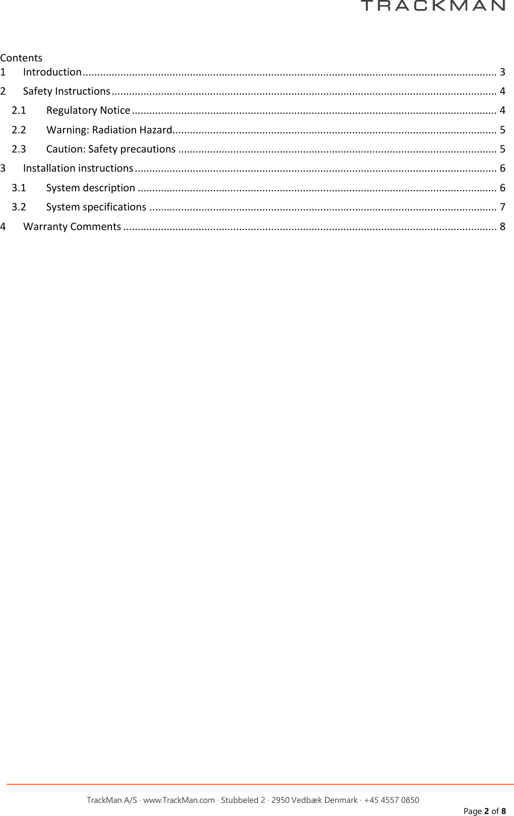         TrackMan A/S &middot; www.TrackMan.com &middot; Stubbeled 2 &middot; 2950 Vedb&aelig;k Denmark &middot; +45 4557 0850 Page 2 of 8  Contents 1  Introduction ............................................................................................................................................... 3 2  Safety Instructions ..................................................................................................................................... 4 2.1  Regulatory Notice .............................................................................................................................. 4 2.2  Warning: Radiation Hazard ................................................................................................................ 5 2.3  Caution: Safety precautions .............................................................................................................. 5 3  Installation instructions ............................................................................................................................. 6 3.1  System description ............................................................................................................................ 6 3.2  System specifications ........................................................................................................................ 7 4  Warranty Comments ................................................................................................................................. 8     