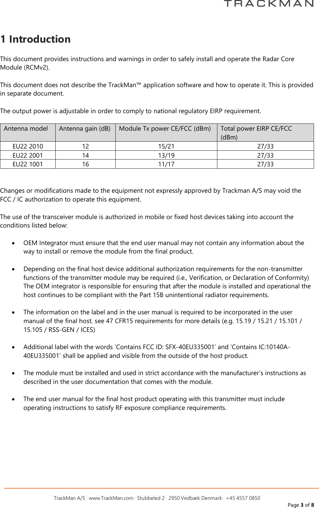         TrackMan A/S &middot; www.TrackMan.com &middot; Stubbeled 2 &middot; 2950 Vedb&aelig;k Denmark &middot; +45 4557 0850 Page 3 of 8  1 Introduction  This document provides instructions and warnings in order to safely install and operate the Radar Core Module (RCMv2).  This document does not describe the TrackMan&trade; application software and how to operate it. This is provided in separate document.  The output power is adjustable in order to comply to national regulatory EIRP requirement.  Antenna model Antenna gain (dB) Module Tx power CE/FCC (dBm) Total power EIRP CE/FCC (dBm) EU22 2010 12 15/21 27/33 EU22 2001 14 13/19 27/33 EU22 1001 16 11/17 27/33   Changes or modifications made to the equipment not expressly approved by Trackman A/S may void the FCC / IC authorization to operate this equipment.  The use of the transceiver module is authorized in mobile or fixed host devices taking into account the conditions listed below:  &bull; OEM Integrator must ensure that the end user manual may not contain any information about the way to install or remove the module from the final product.  &bull; Depending on the final host device additional authorization requirements for the non-transmitter functions of the transmitter module may be required (i.e., Verification, or Declaration of Conformity) The OEM integrator is responsible for ensuring that after the module is installed and operational the host continues to be compliant with the Part 15B unintentional radiator requirements.  &bull; The information on the label and in the user manual is required to be incorporated in the user manual of the final host. see 47 CFR15 requirements for more details (e.g. 15.19 / 15.21 / 15.101 / 15.105 / RSS-GEN / ICES)  &bull; Additional label with the words &lsquo;Contains FCC ID: SFX-40EU335001&rsquo; and &lsquo;Contains IC:10140A-40EU335001&rsquo; shall be applied and visible from the outside of the host product.  &bull; The module must be installed and used in strict accordance with the manufacturer&rsquo;s instructions as described in the user documentation that comes with the module.  &bull; The end user manual for the final host product operating with this transmitter must include operating instructions to satisfy RF exposure compliance requirements. 