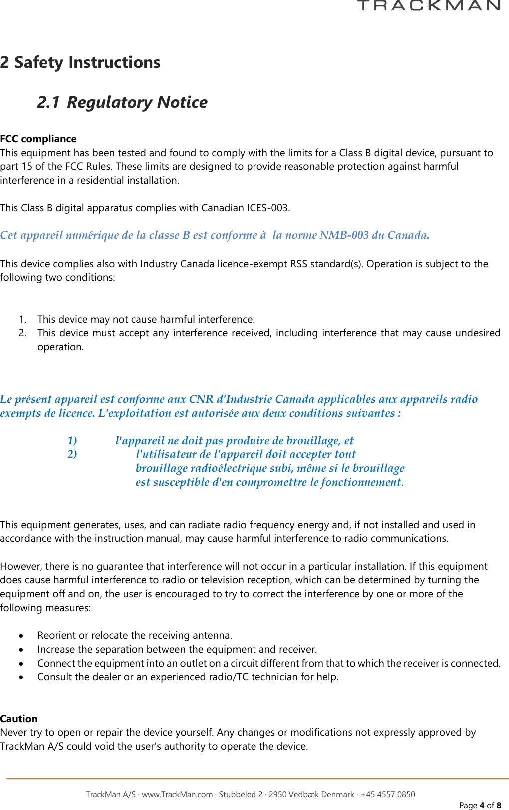         TrackMan A/S &middot; www.TrackMan.com &middot; Stubbeled 2 &middot; 2950 Vedb&aelig;k Denmark &middot; +45 4557 0850 Page 4 of 8  2 Safety Instructions  2.1 Regulatory Notice  FCC compliance This equipment has been tested and found to comply with the limits for a Class B digital device, pursuant to part 15 of the FCC Rules. These limits are designed to provide reasonable protection against harmful interference in a residential installation.  This Class B digital apparatus complies with Canadian ICES-003.  Cet appareil num&eacute;rique de la classe B est conforme &agrave;  la norme NMB-003 du Canada.  This device complies also with Industry Canada licence-exempt RSS standard(s). Operation is subject to the following two conditions:   1. This device may not cause harmful interference. 2. This device must accept any interference received, including interference that may cause undesired operation.    Le pr&eacute;sent appareil est conforme aux CNR d'Industrie Canada applicables aux appareils radio exempts de licence. L'exploitation est autoris&eacute;e aux deux conditions suivantes :  1)   l'appareil ne doit pas produire de brouillage, et  2)   l'utilisateur de l'appareil doit accepter tout brouillage radio&eacute;lectrique subi, m&ecirc;me si le brouillage est susceptible d'en compromettre le fonctionnement.   This equipment generates, uses, and can radiate radio frequency energy and, if not installed and used in accordance with the instruction manual, may cause harmful interference to radio communications.  However, there is no guarantee that interference will not occur in a particular installation. If this equipment does cause harmful interference to radio or television reception, which can be determined by turning the equipment off and on, the user is encouraged to try to correct the interference by one or more of the following measures:  &bull; Reorient or relocate the receiving antenna. &bull; Increase the separation between the equipment and receiver. &bull; Connect the equipment into an outlet on a circuit different from that to which the receiver is connected. &bull; Consult the dealer or an experienced radio/TC technician for help.   Caution Never try to open or repair the device yourself. Any changes or modifications not expressly approved by TrackMan A/S could void the user&rsquo;s authority to operate the device.    