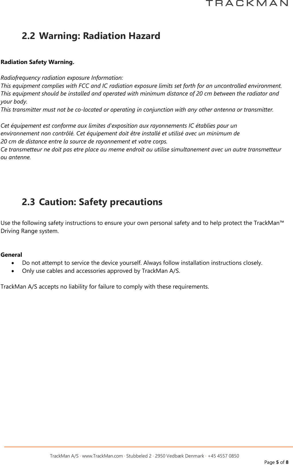         TrackMan A/S &middot; www.TrackMan.com &middot; Stubbeled 2 &middot; 2950 Vedb&aelig;k Denmark &middot; +45 4557 0850 Page 5 of 8  2.2 Warning: Radiation Hazard   Radiation Safety Warning.  Radiofrequency radiation exposure Information: This equipment complies with FCC and IC radiation exposure limits set forth for an uncontrolled environment. This equipment should be installed and operated with minimum distance of 20 cm between the radiator and your body. This transmitter must not be co-located or operating in conjunction with any other antenna or transmitter.  Cet &eacute;quipement est conforme aux limites d'exposition aux rayonnements IC &eacute;tablies pour un  environnement non contr&ocirc;l&eacute;. Cet &eacute;quipement doit &ecirc;tre install&eacute; et utilis&eacute; avec un minimum de  20 cm de distance entre la source de rayonnement et votre corps. Ce transmetteur ne doit pas etre place au meme endroit ou utilise simultanement avec un autre transmetteur ou antenne.     2.3 Caution: Safety precautions  Use the following safety instructions to ensure your own personal safety and to help protect the TrackMan&trade; Driving Range system.   General &bull; Do not attempt to service the device yourself. Always follow installation instructions closely. &bull; Only use cables and accessories approved by TrackMan A/S.  TrackMan A/S accepts no liability for failure to comply with these requirements. 