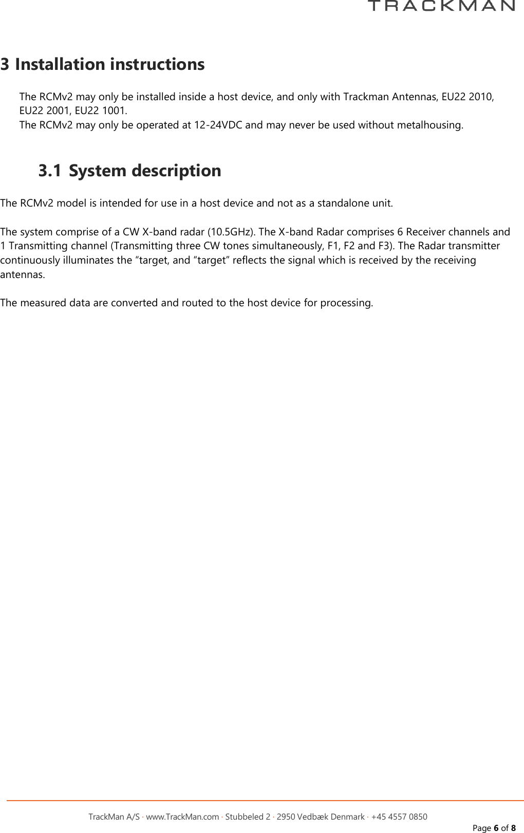         TrackMan A/S &middot; www.TrackMan.com &middot; Stubbeled 2 &middot; 2950 Vedb&aelig;k Denmark &middot; +45 4557 0850 Page 6 of 8  3 Installation instructions  The RCMv2 may only be installed inside a host device, and only with Trackman Antennas, EU22 2010, EU22 2001, EU22 1001. The RCMv2 may only be operated at 12-24VDC and may never be used without metalhousing.  3.1 System description  The RCMv2 model is intended for use in a host device and not as a standalone unit.  The system comprise of a CW X-band radar (10.5GHz). The X-band Radar comprises 6 Receiver channels and 1 Transmitting channel (Transmitting three CW tones simultaneously, F1, F2 and F3). The Radar transmitter continuously illuminates the &ldquo;target, and &ldquo;target&rdquo; reflects the signal which is received by the receiving antennas.  The measured data are converted and routed to the host device for processing.   