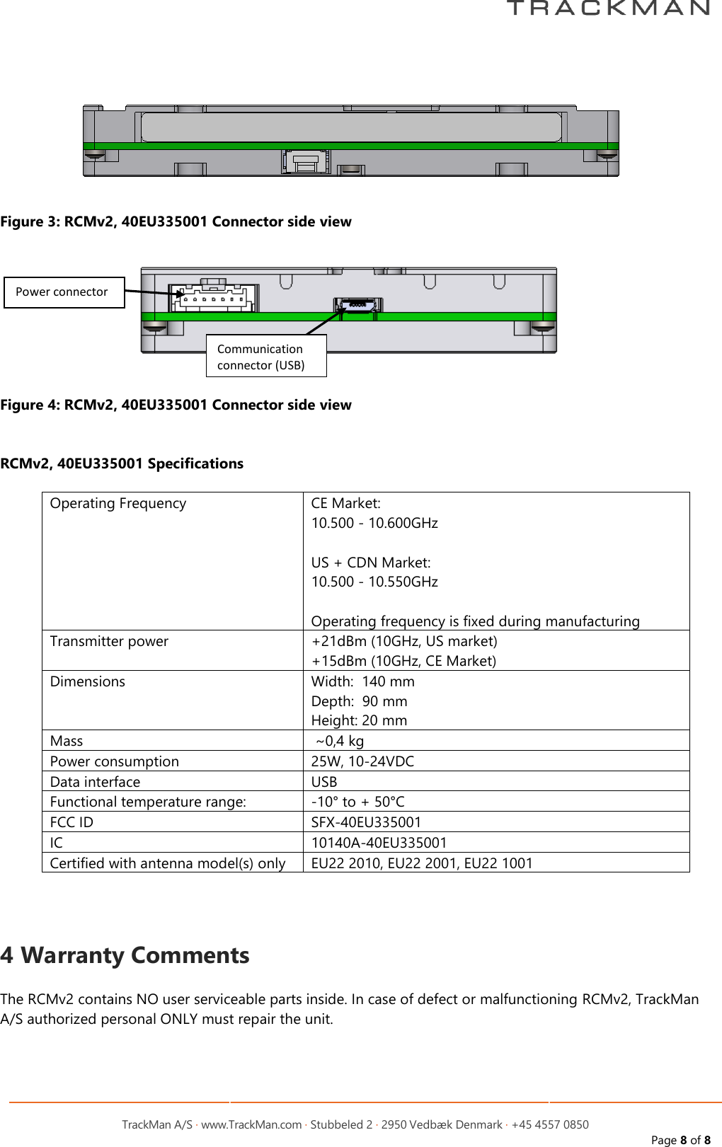         TrackMan A/S &middot; www.TrackMan.com &middot; Stubbeled 2 &middot; 2950 Vedb&aelig;k Denmark &middot; +45 4557 0850 Page 8 of 8   Figure 3: RCMv2, 40EU335001 Connector side view  Figure 4: RCMv2, 40EU335001 Connector side view   RCMv2, 40EU335001 Specifications  Operating Frequency CE Market:               10.500 - 10.600GHz  US + CDN Market: 10.500 - 10.550GHz  Operating frequency is fixed during manufacturing Transmitter power +21dBm (10GHz, US market) +15dBm (10GHz, CE Market) Dimensions Width:  140 mm Depth:  90 mm Height: 20 mm Mass  ~0,4 kg  Power consumption 25W, 10-24VDC Data interface    USB Functional temperature range: -10&deg; to + 50&deg;C FCC ID SFX-40EU335001 IC 10140A-40EU335001 Certified with antenna model(s) only EU22 2010, EU22 2001, EU22 1001    4 Warranty Comments  The RCMv2 contains NO user serviceable parts inside. In case of defect or malfunctioning RCMv2, TrackMan A/S authorized personal ONLY must repair the unit. Power connector Communication connector (USB) 
