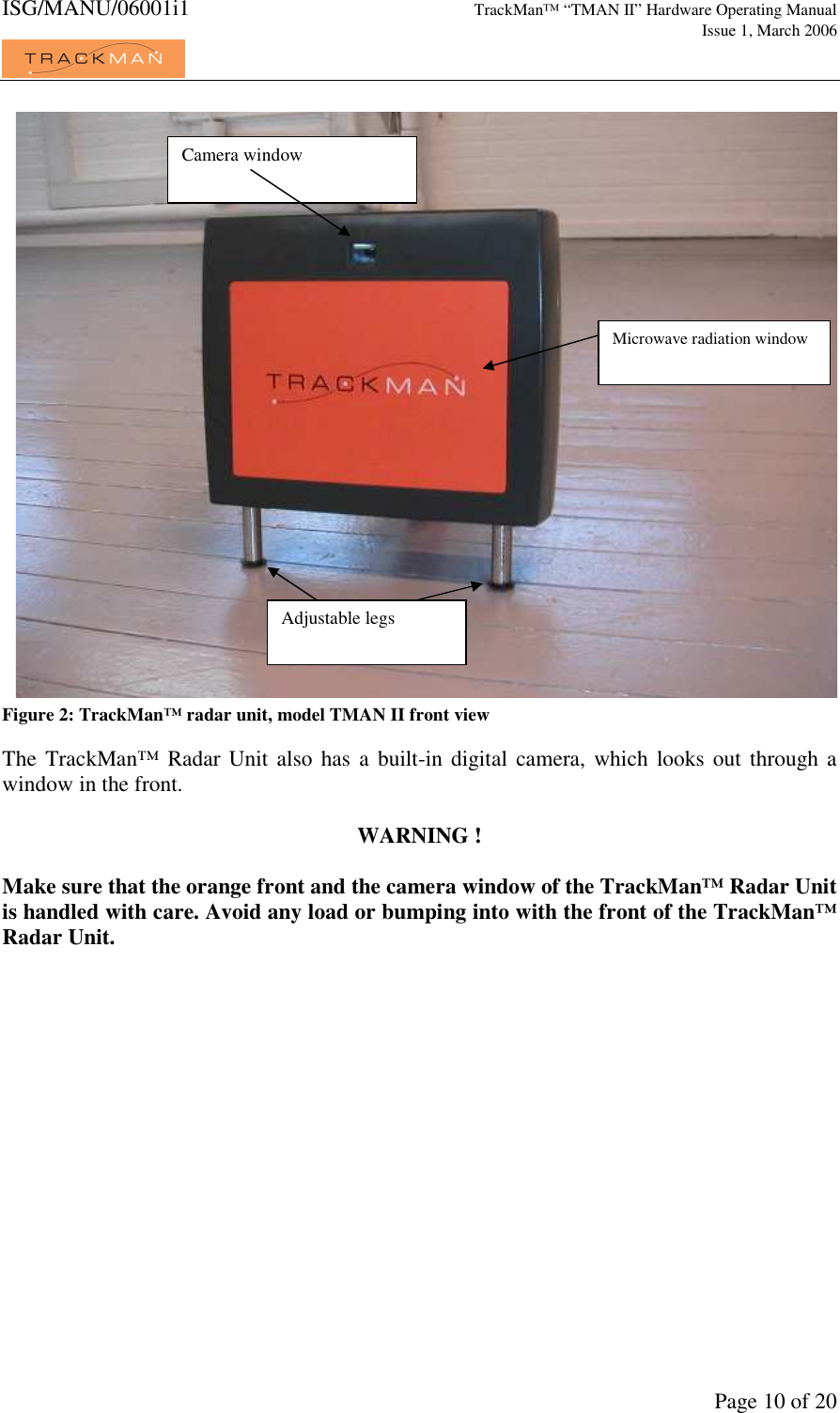 ISG/MANU/06001i1   TrackMan&trade; &ldquo;TMAN II&rdquo; Hardware Operating Manual     Issue 1, March 2006             Page 10 of 20 Figure 2: TrackMan&trade; radar unit, model TMAN II front view  The  TrackMan&trade;  Radar Unit also has  a built-in digital  camera,  which looks out  through a window in the front.  WARNING !  Make sure that the orange front and the camera window of the TrackMan&trade; Radar Unit is handled with care. Avoid any load or bumping into with the front of the TrackMan&trade; Radar Unit.  Camera window Microwave radiation window Adjustable legs 