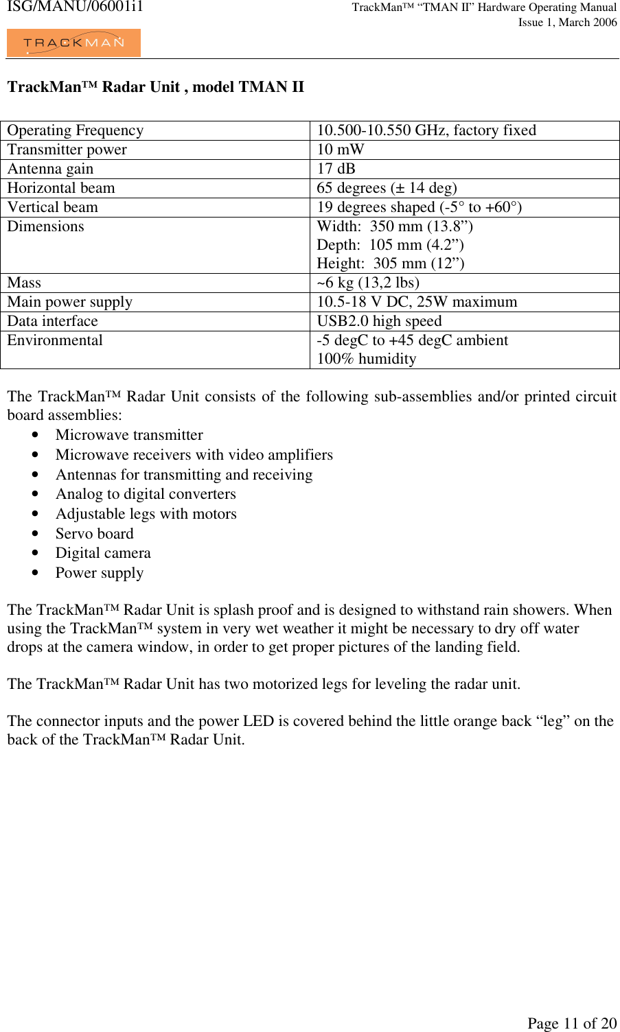 ISG/MANU/06001i1   TrackMan&trade; &ldquo;TMAN II&rdquo; Hardware Operating Manual     Issue 1, March 2006             Page 11 of 20 TrackMan&trade; Radar Unit , model TMAN II  Operating Frequency  10.500-10.550 GHz, factory fixed Transmitter power  10 mW Antenna gain  17 dB Horizontal beam  65 degrees (&plusmn; 14 deg) Vertical beam  19 degrees shaped (-5&deg; to +60&deg;) Dimensions  Width:  350 mm (13.8&rdquo;) Depth:  105 mm (4.2&rdquo;) Height:  305 mm (12&rdquo;) Mass  ~6 kg (13,2 lbs) Main power supply  10.5-18 V DC, 25W maximum Data interface  USB2.0 high speed Environmental  -5 degC to +45 degC ambient 100% humidity  The TrackMan&trade; Radar Unit consists of the following sub-assemblies and/or printed circuit board assemblies: &bull; Microwave transmitter &bull; Microwave receivers with video amplifiers &bull; Antennas for transmitting and receiving &bull; Analog to digital converters &bull; Adjustable legs with motors &bull; Servo board &bull; Digital camera &bull; Power supply  The TrackMan&trade; Radar Unit is splash proof and is designed to withstand rain showers. When using the TrackMan&trade; system in very wet weather it might be necessary to dry off water drops at the camera window, in order to get proper pictures of the landing field.   The TrackMan&trade; Radar Unit has two motorized legs for leveling the radar unit.  The connector inputs and the power LED is covered behind the little orange back &ldquo;leg&rdquo; on the back of the TrackMan&trade; Radar Unit.      
