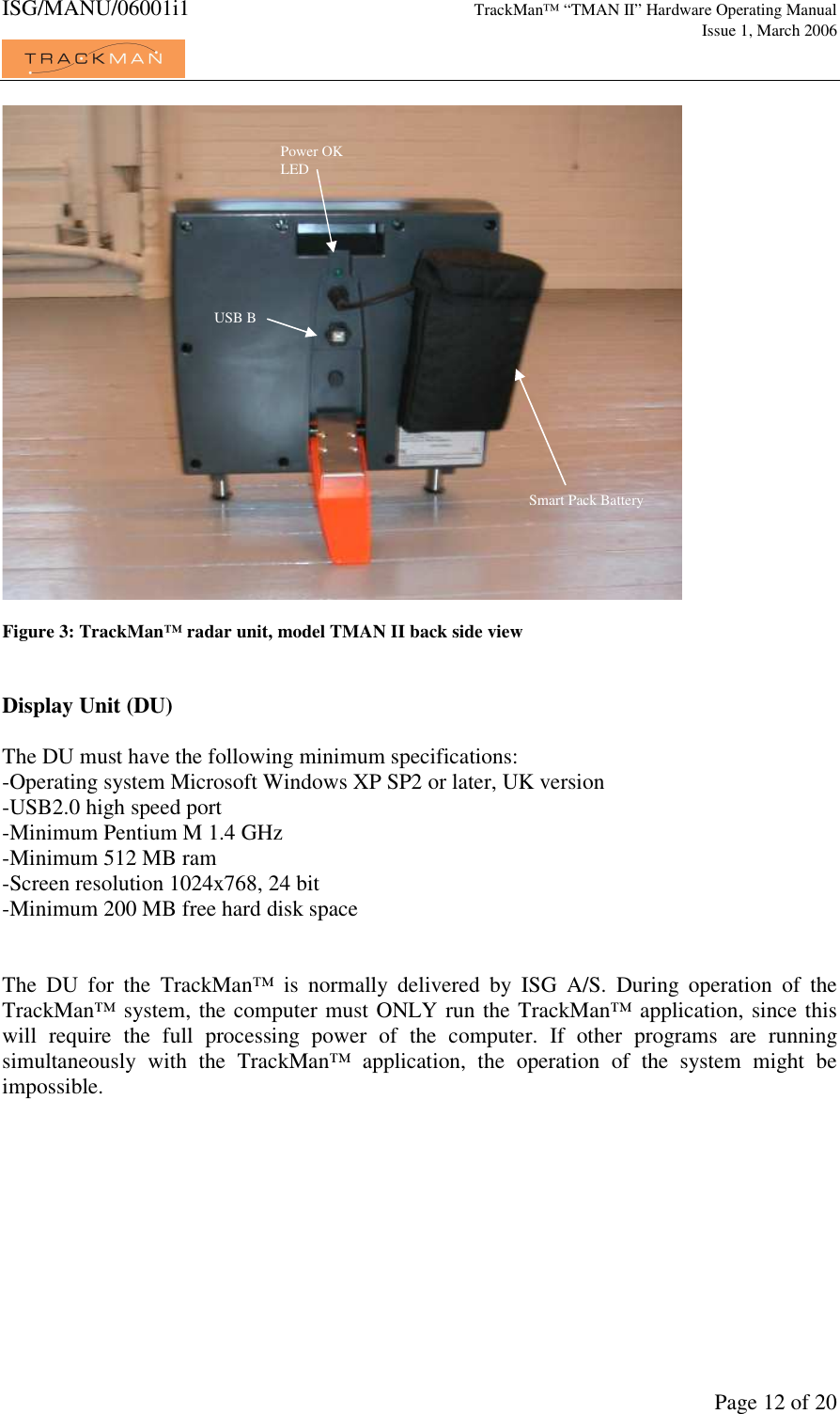 ISG/MANU/06001i1   TrackMan&trade; &ldquo;TMAN II&rdquo; Hardware Operating Manual     Issue 1, March 2006             Page 12 of 20   Figure 3: TrackMan&trade; radar unit, model TMAN II back side view   Display Unit (DU)  The DU must have the following minimum specifications: -Operating system Microsoft Windows XP SP2 or later, UK version -USB2.0 high speed port -Minimum Pentium M 1.4 GHz -Minimum 512 MB ram -Screen resolution 1024x768, 24 bit -Minimum 200 MB free hard disk space   The  DU  for  the  TrackMan&trade;  is  normally  delivered  by  ISG  A/S.  During  operation  of  the TrackMan&trade; system, the computer must ONLY run the TrackMan&trade; application, since this will  require  the  full  processing  power  of  the  computer.  If  other  programs  are  running simultaneously  with  the  TrackMan&trade;  application,  the  operation  of  the  system  might  be impossible. Power OK LED USB B Smart Pack Battery 