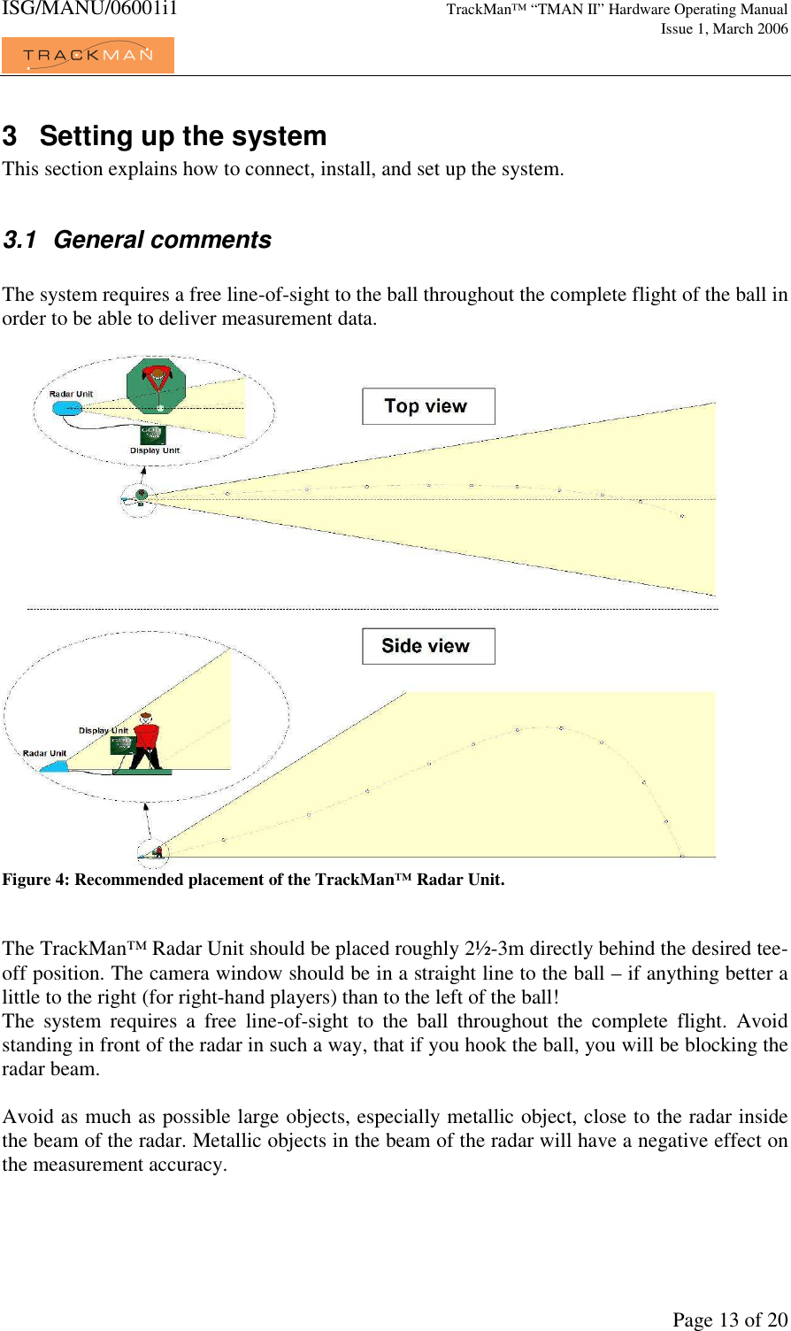 ISG/MANU/06001i1   TrackMan&trade; &ldquo;TMAN II&rdquo; Hardware Operating Manual     Issue 1, March 2006             Page 13 of 20 3  Setting up the system This section explains how to connect, install, and set up the system.   3.1  General comments  The system requires a free line-of-sight to the ball throughout the complete flight of the ball in order to be able to deliver measurement data.   Figure 4: Recommended placement of the TrackMan&trade; Radar Unit.   The TrackMan&trade; Radar Unit should be placed roughly 2&frac12;-3m directly behind the desired tee-off position. The camera window should be in a straight line to the ball &ndash; if anything better a little to the right (for right-hand players) than to the left of the ball! The  system  requires  a  free  line-of-sight  to  the  ball  throughout  the  complete  flight.  Avoid standing in front of the radar in such a way, that if you hook the ball, you will be blocking the radar beam.   Avoid as much as possible large objects, especially metallic object, close to the radar inside the beam of the radar. Metallic objects in the beam of the radar will have a negative effect on the measurement accuracy.   