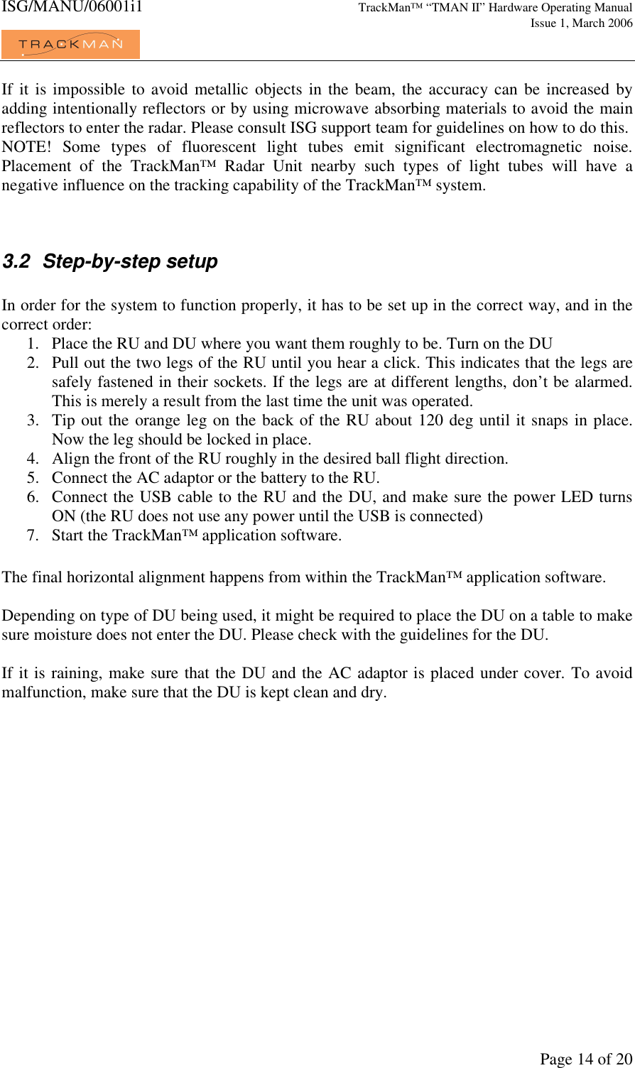 ISG/MANU/06001i1   TrackMan&trade; &ldquo;TMAN II&rdquo; Hardware Operating Manual     Issue 1, March 2006             Page 14 of 20 If it is impossible  to avoid metallic objects  in the beam,  the accuracy can  be increased  by adding intentionally reflectors or by using microwave absorbing materials to avoid the main reflectors to enter the radar. Please consult ISG support team for guidelines on how to do this.  NOTE!  Some  types  of  fluorescent  light  tubes  emit  significant  electromagnetic  noise. Placement  of  the  TrackMan&trade;  Radar  Unit  nearby  such  types  of  light  tubes  will  have  a negative influence on the tracking capability of the TrackMan&trade; system.    3.2  Step-by-step setup  In order for the system to function properly, it has to be set up in the correct way, and in the correct order: 1. Place the RU and DU where you want them roughly to be. Turn on the DU 2. Pull out the two legs of the RU until you hear a click. This indicates that the legs are safely fastened in their sockets. If the legs are at different lengths, don&rsquo;t be alarmed. This is merely a result from the last time the unit was operated. 3. Tip out the orange leg on the back of the RU about 120 deg until it snaps in place. Now the leg should be locked in place. 4. Align the front of the RU roughly in the desired ball flight direction. 5. Connect the AC adaptor or the battery to the RU. 6. Connect the USB cable to the RU and the DU, and make sure the power LED turns ON (the RU does not use any power until the USB is connected) 7. Start the TrackMan&trade; application software.  The final horizontal alignment happens from within the TrackMan&trade; application software.  Depending on type of DU being used, it might be required to place the DU on a table to make sure moisture does not enter the DU. Please check with the guidelines for the DU.  If it is raining, make sure that the DU and the AC adaptor is placed under cover. To avoid malfunction, make sure that the DU is kept clean and dry. 