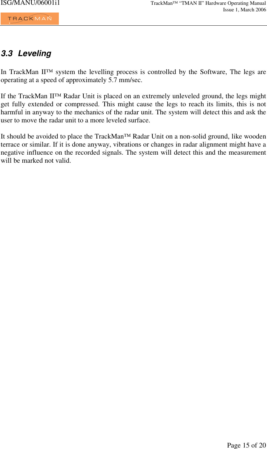 ISG/MANU/06001i1   TrackMan&trade; &ldquo;TMAN II&rdquo; Hardware Operating Manual     Issue 1, March 2006             Page 15 of 20  3.3  Leveling  In TrackMan  II&trade;  system  the levelling  process is  controlled by the  Software,  The legs are operating at a speed of approximately 5.7 mm/sec.  If the TrackMan II&trade; Radar Unit is placed on an extremely unleveled ground, the legs might get fully extended or  compressed. This might  cause the legs to  reach  its limits,  this  is not harmful in anyway to the mechanics of the radar unit. The system will detect this and ask the user to move the radar unit to a more leveled surface.  It should be avoided to place the TrackMan&trade; Radar Unit on a non-solid ground, like wooden terrace or similar. If it is done anyway, vibrations or changes in radar alignment might have a negative influence on the recorded signals. The system will detect this and the measurement will be marked not valid.    