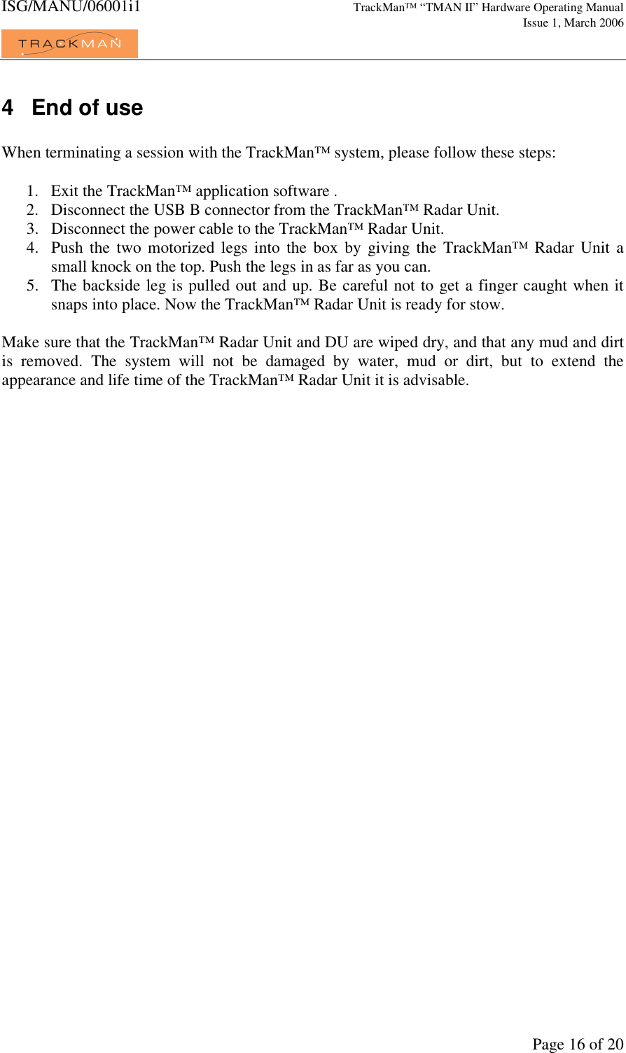 ISG/MANU/06001i1   TrackMan&trade; &ldquo;TMAN II&rdquo; Hardware Operating Manual     Issue 1, March 2006             Page 16 of 20 4  End of use  When terminating a session with the TrackMan&trade; system, please follow these steps:  1. Exit the TrackMan&trade; application software . 2. Disconnect the USB B connector from the TrackMan&trade; Radar Unit. 3. Disconnect the power cable to the TrackMan&trade; Radar Unit. 4. Push  the  two  motorized  legs  into  the  box  by  giving the  TrackMan&trade;  Radar  Unit  a small knock on the top. Push the legs in as far as you can. 5. The backside leg is pulled out and up. Be careful not to get a finger caught when it snaps into place. Now the TrackMan&trade; Radar Unit is ready for stow.  Make sure that the TrackMan&trade; Radar Unit and DU are wiped dry, and that any mud and dirt is  removed.  The  system  will  not  be  damaged  by  water,  mud  or  dirt,  but  to  extend  the appearance and life time of the TrackMan&trade; Radar Unit it is advisable. 