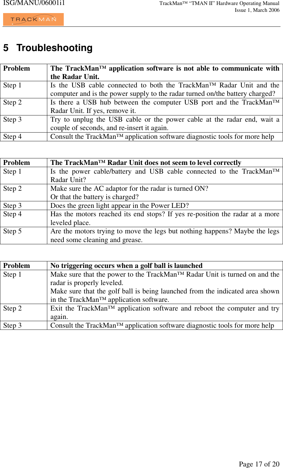 ISG/MANU/06001i1   TrackMan&trade; &ldquo;TMAN II&rdquo; Hardware Operating Manual     Issue 1, March 2006             Page 17 of 20 5  Troubleshooting  Problem  The TrackMan&trade; application software is not able to communicate with the Radar Unit. Step 1  Is  the  USB  cable  connected  to  both  the  TrackMan&trade;  Radar  Unit  and  the computer and is the power supply to the radar turned on/the battery charged? Step 2  Is  there  a  USB  hub  between  the  computer  USB  port  and  the  TrackMan&trade; Radar Unit. If yes, remove it. Step 3  Try  to  unplug  the  USB  cable  or  the  power  cable  at  the  radar  end,  wait  a couple of seconds, and re-insert it again. Step 4  Consult the TrackMan&trade; application software diagnostic tools for more help   Problem  The TrackMan&trade; Radar Unit does not seem to level correctly Step 1  Is  the  power  cable/battery  and  USB  cable  connected  to  the  TrackMan&trade; Radar Unit? Step 2  Make sure the AC adaptor for the radar is turned ON? Or that the battery is charged? Step 3  Does the green light appear in the Power LED? Step 4  Has the motors reached its end stops? If yes re-position the radar at a more leveled place. Step 5  Are the motors trying to move the legs but nothing happens? Maybe the legs need some cleaning and grease.   Problem  No triggering occurs when a golf ball is launched Step 1  Make sure that the power to the TrackMan&trade; Radar Unit is turned on and the radar is properly leveled. Make sure that the golf ball is being launched from the indicated area shown in the TrackMan&trade; application software. Step 2  Exit the  TrackMan&trade; application software and  reboot the computer  and try again. Step 3  Consult the TrackMan&trade; application software diagnostic tools for more help  