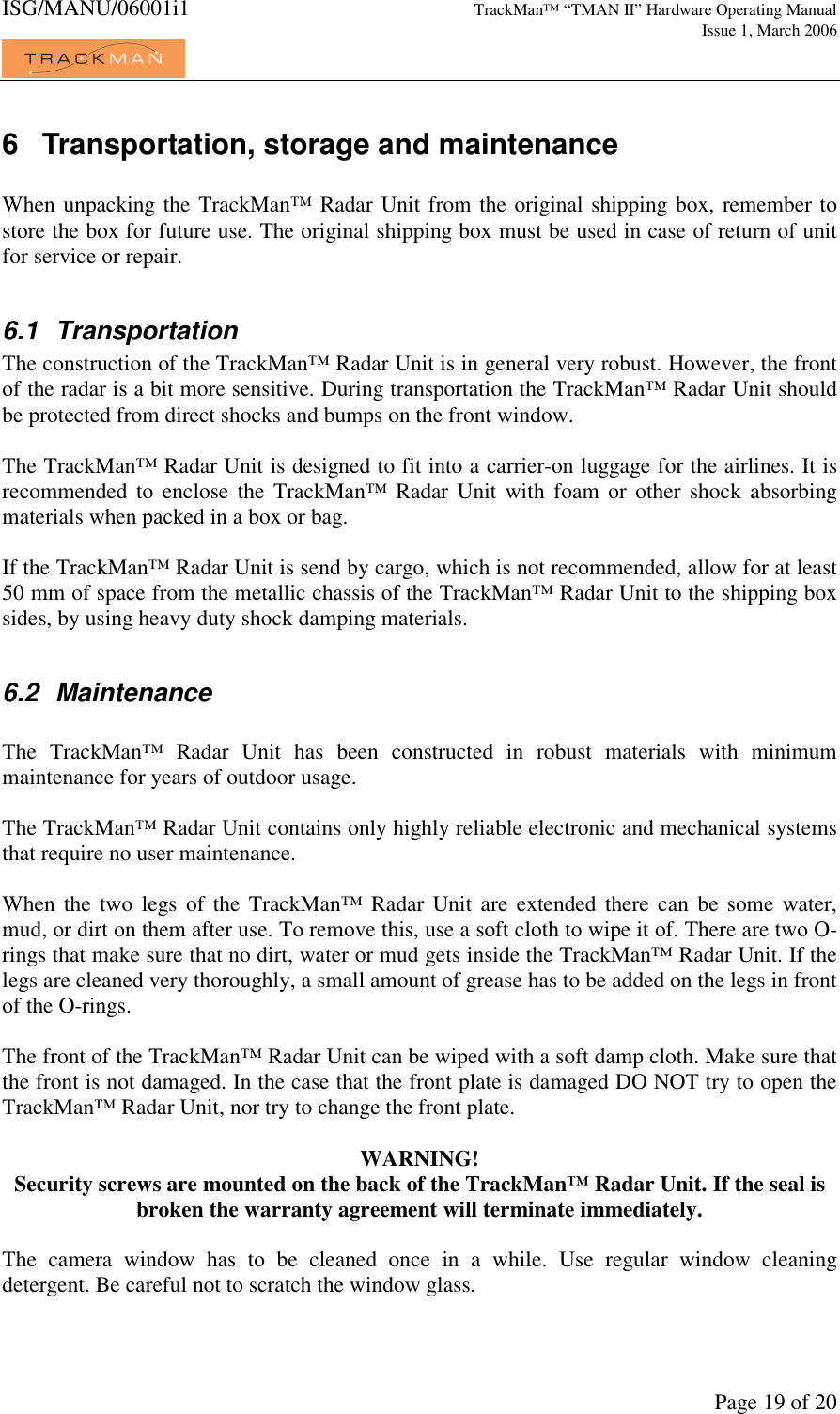 ISG/MANU/06001i1   TrackMan&trade; &ldquo;TMAN II&rdquo; Hardware Operating Manual     Issue 1, March 2006             Page 19 of 20 6  Transportation, storage and maintenance  When unpacking the TrackMan&trade; Radar Unit from the original shipping box, remember to store the box for future use. The original shipping box must be used in case of return of unit for service or repair.   6.1  Transportation The construction of the TrackMan&trade; Radar Unit is in general very robust. However, the front of the radar is a bit more sensitive. During transportation the TrackMan&trade; Radar Unit should be protected from direct shocks and bumps on the front window.   The TrackMan&trade; Radar Unit is designed to fit into a carrier-on luggage for the airlines. It is recommended  to  enclose  the  TrackMan&trade;  Radar Unit  with  foam  or  other  shock absorbing materials when packed in a box or bag.  If the TrackMan&trade; Radar Unit is send by cargo, which is not recommended, allow for at least 50 mm of space from the metallic chassis of the TrackMan&trade; Radar Unit to the shipping box sides, by using heavy duty shock damping materials.   6.2  Maintenance  The  TrackMan&trade;  Radar  Unit  has  been  constructed  in  robust  materials  with  minimum maintenance for years of outdoor usage.  The TrackMan&trade; Radar Unit contains only highly reliable electronic and mechanical systems that require no user maintenance.   When  the  two  legs  of  the  TrackMan&trade;  Radar  Unit are extended  there  can  be  some  water, mud, or dirt on them after use. To remove this, use a soft cloth to wipe it of. There are two O-rings that make sure that no dirt, water or mud gets inside the TrackMan&trade; Radar Unit. If the legs are cleaned very thoroughly, a small amount of grease has to be added on the legs in front of the O-rings.   The front of the TrackMan&trade; Radar Unit can be wiped with a soft damp cloth. Make sure that the front is not damaged. In the case that the front plate is damaged DO NOT try to open the TrackMan&trade; Radar Unit, nor try to change the front plate.  WARNING! Security screws are mounted on the back of the TrackMan&trade; Radar Unit. If the seal is broken the warranty agreement will terminate immediately.  The  camera  window  has  to  be  cleaned  once  in  a  while.  Use  regular  window  cleaning detergent. Be careful not to scratch the window glass.   