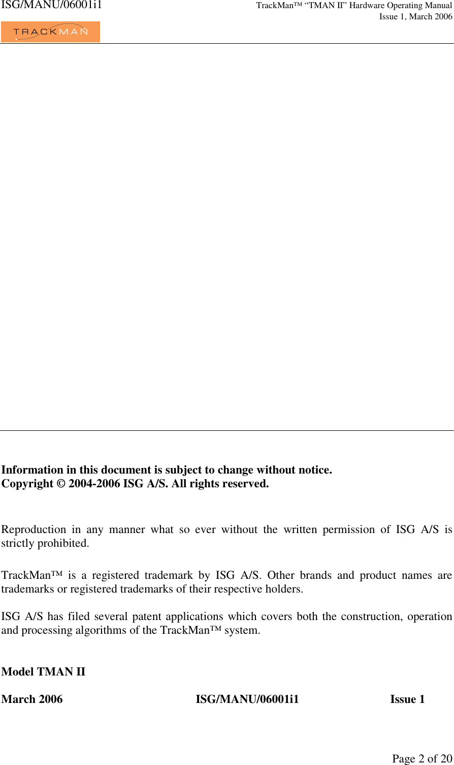 ISG/MANU/06001i1   TrackMan&trade; &ldquo;TMAN II&rdquo; Hardware Operating Manual     Issue 1, March 2006             Page 2 of 20                              Information in this document is subject to change without notice.  Copyright &copy; 2004-2006 ISG A/S. All rights reserved.   Reproduction  in  any  manner  what  so  ever  without  the  written  permission  of  ISG  A/S  is strictly prohibited.   TrackMan&trade;  is  a  registered  trademark  by  ISG  A/S.  Other  brands  and  product  names  are trademarks or registered trademarks of their respective holders.  ISG A/S has filed several patent applications which covers both the construction, operation and processing algorithms of the TrackMan&trade; system.   Model TMAN II  March 2006     ISG/MANU/06001i1    Issue 1 