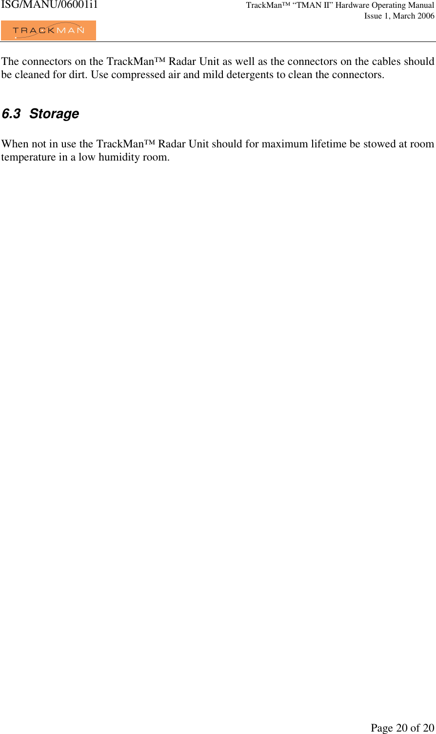 ISG/MANU/06001i1   TrackMan&trade; &ldquo;TMAN II&rdquo; Hardware Operating Manual     Issue 1, March 2006             Page 20 of 20 The connectors on the TrackMan&trade; Radar Unit as well as the connectors on the cables should be cleaned for dirt. Use compressed air and mild detergents to clean the connectors.  6.3  Storage  When not in use the TrackMan&trade; Radar Unit should for maximum lifetime be stowed at room temperature in a low humidity room.    