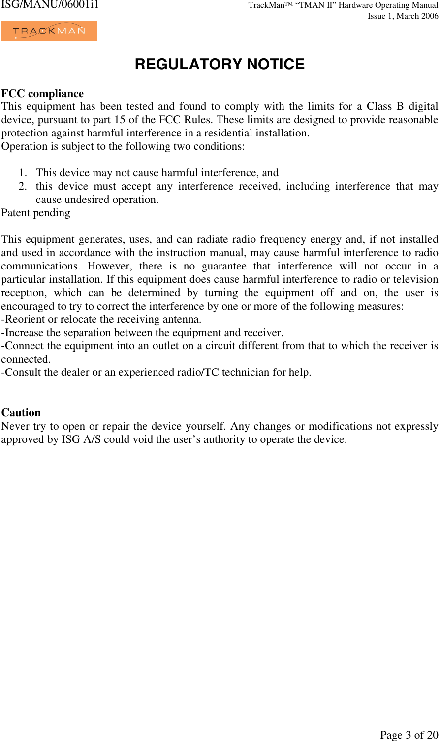ISG/MANU/06001i1   TrackMan&trade; &ldquo;TMAN II&rdquo; Hardware Operating Manual     Issue 1, March 2006             Page 3 of 20 REGULATORY NOTICE  FCC compliance This  equipment  has  been  tested  and  found  to  comply with  the limits for  a  Class B  digital device, pursuant to part 15 of the FCC Rules. These limits are designed to provide reasonable protection against harmful interference in a residential installation. Operation is subject to the following two conditions:  1. This device may not cause harmful interference, and 2. this  device  must  accept  any  interference  received,  including  interference  that  may cause undesired operation. Patent pending  This equipment generates, uses, and can radiate radio frequency energy and, if not installed and used in accordance with the instruction manual, may cause harmful interference to radio communications.  However,  there  is  no  guarantee  that  interference  will  not  occur  in  a particular installation. If this equipment does cause harmful interference to radio or television reception,  which  can  be  determined  by  turning  the  equipment  off  and  on,  the  user  is encouraged to try to correct the interference by one or more of the following measures: -Reorient or relocate the receiving antenna. -Increase the separation between the equipment and receiver. -Connect the equipment into an outlet on a circuit different from that to which the receiver is connected. -Consult the dealer or an experienced radio/TC technician for help.   Caution Never try to open or repair the device yourself. Any changes or modifications not expressly approved by ISG A/S could void the user&rsquo;s authority to operate the device.  