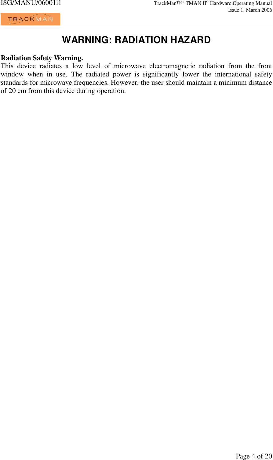 ISG/MANU/06001i1   TrackMan&trade; &ldquo;TMAN II&rdquo; Hardware Operating Manual     Issue 1, March 2006             Page 4 of 20 WARNING: RADIATION HAZARD  Radiation Safety Warning. This  device  radiates  a  low  level  of  microwave  electromagnetic  radiation  from  the  front window  when  in  use.  The  radiated  power  is  significantly  lower  the  international  safety standards for microwave frequencies. However, the user should maintain a minimum distance of 20 cm from this device during operation.     