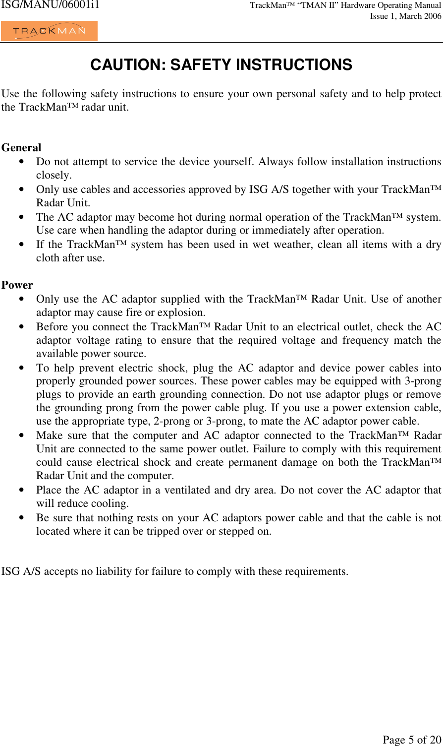 ISG/MANU/06001i1   TrackMan&trade; &ldquo;TMAN II&rdquo; Hardware Operating Manual     Issue 1, March 2006             Page 5 of 20 CAUTION: SAFETY INSTRUCTIONS  Use the following safety instructions to ensure your own personal safety and to help protect the TrackMan&trade; radar unit.   General &bull; Do not attempt to service the device yourself. Always follow installation instructions closely. &bull; Only use cables and accessories approved by ISG A/S together with your TrackMan&trade; Radar Unit. &bull; The AC adaptor may become hot during normal operation of the TrackMan&trade; system. Use care when handling the adaptor during or immediately after operation. &bull; If the TrackMan&trade; system has been used in wet weather, clean all items with a dry cloth after use.   Power &bull; Only use the AC adaptor supplied with the TrackMan&trade; Radar Unit. Use of another adaptor may cause fire or explosion. &bull; Before you connect the TrackMan&trade; Radar Unit to an electrical outlet, check the AC adaptor  voltage  rating  to  ensure  that  the  required  voltage  and  frequency  match  the available power source. &bull; To  help  prevent  electric  shock,  plug  the  AC  adaptor  and  device  power  cables  into properly grounded power sources. These power cables may be equipped with 3-prong plugs to provide an earth grounding connection. Do not use adaptor plugs or remove the grounding prong from the power cable plug. If you use a power extension cable, use the appropriate type, 2-prong or 3-prong, to mate the AC adaptor power cable. &bull; Make  sure  that  the  computer  and  AC  adaptor  connected  to  the  TrackMan&trade;  Radar Unit are connected to the same power outlet. Failure to comply with this requirement could cause electrical shock and create permanent damage on both the TrackMan&trade; Radar Unit and the computer. &bull; Place the AC adaptor in a ventilated and dry area. Do not cover the AC adaptor that will reduce cooling. &bull; Be sure that nothing rests on your AC adaptors power cable and that the cable is not located where it can be tripped over or stepped on.   ISG A/S accepts no liability for failure to comply with these requirements. 