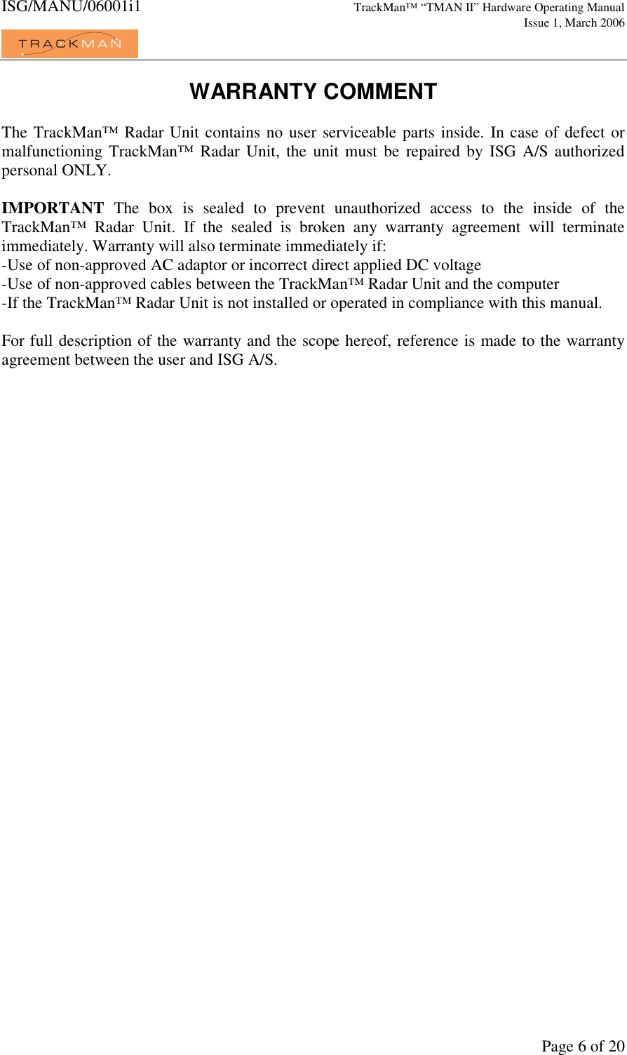 ISG/MANU/06001i1   TrackMan&trade; &ldquo;TMAN II&rdquo; Hardware Operating Manual     Issue 1, March 2006             Page 6 of 20 WARRANTY COMMENT  The TrackMan&trade; Radar Unit contains no user serviceable parts inside. In case of defect or malfunctioning TrackMan&trade;  Radar  Unit, the unit must  be  repaired  by  ISG A/S  authorized personal ONLY.   IMPORTANT  The  box  is  sealed  to  prevent  unauthorized  access  to  the  inside  of  the TrackMan&trade;  Radar  Unit.  If  the  sealed  is  broken  any  warranty  agreement  will  terminate immediately. Warranty will also terminate immediately if: -Use of non-approved AC adaptor or incorrect direct applied DC voltage -Use of non-approved cables between the TrackMan&trade; Radar Unit and the computer -If the TrackMan&trade; Radar Unit is not installed or operated in compliance with this manual.  For full description of the warranty and the scope hereof, reference is made to the warranty agreement between the user and ISG A/S.   