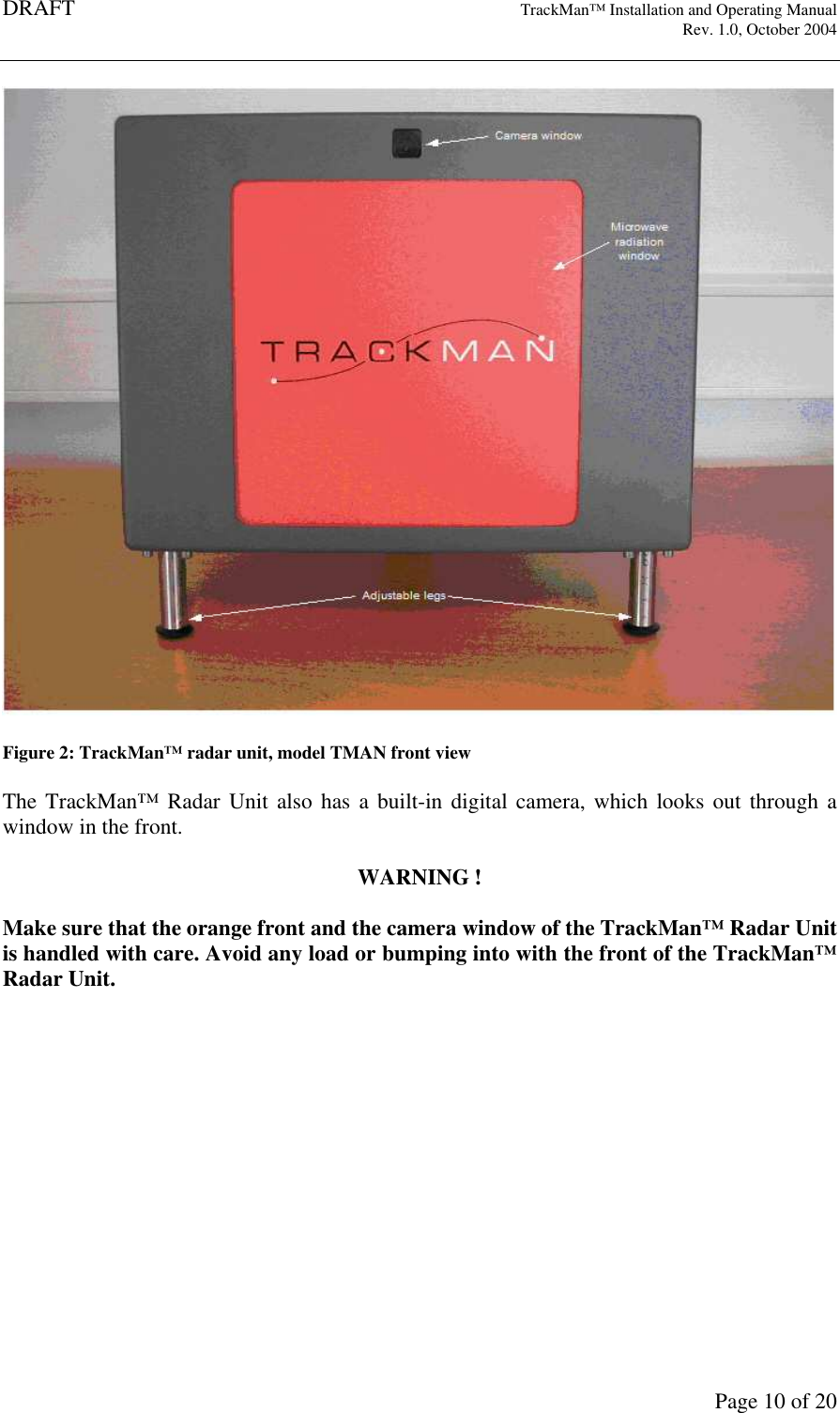 DRAFT   TrackMan&trade; Installation and Operating Manual     Rev. 1.0, October 2004       Page 10 of 20  Figure 2: TrackMan&trade; radar unit, model TMAN front view  The TrackMan&trade; Radar Unit also has a  built-in  digital  camera, which looks out  through a window in the front.  WARNING !  Make sure that the orange front and the camera window of the TrackMan&trade; Radar Unit is handled with care. Avoid any load or bumping into with the front of the TrackMan&trade; Radar Unit.    