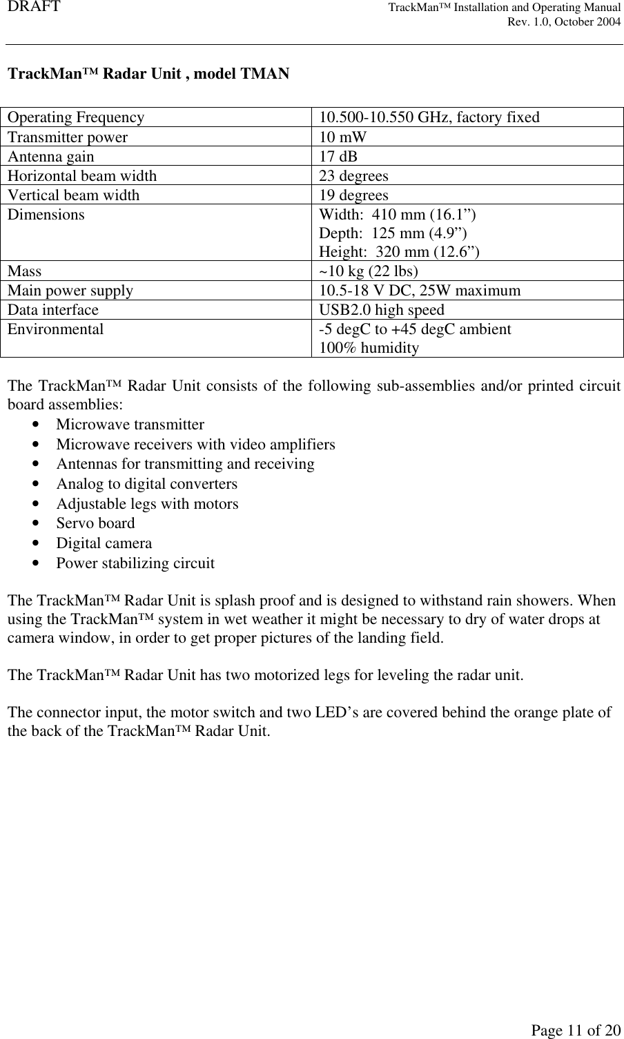 DRAFT   TrackMan&trade; Installation and Operating Manual     Rev. 1.0, October 2004       Page 11 of 20 TrackMan&trade; Radar Unit , model TMAN  Operating Frequency  10.500-10.550 GHz, factory fixed Transmitter power  10 mW Antenna gain  17 dB Horizontal beam width  23 degrees Vertical beam width  19 degrees Dimensions  Width:  410 mm (16.1&rdquo;) Depth:  125 mm (4.9&rdquo;) Height:  320 mm (12.6&rdquo;) Mass  ~10 kg (22 lbs) Main power supply  10.5-18 V DC, 25W maximum Data interface  USB2.0 high speed Environmental  -5 degC to +45 degC ambient 100% humidity  The TrackMan&trade; Radar Unit consists of the following sub-assemblies and/or printed circuit board assemblies: &bull; Microwave transmitter &bull; Microwave receivers with video amplifiers &bull; Antennas for transmitting and receiving &bull; Analog to digital converters &bull; Adjustable legs with motors &bull; Servo board &bull; Digital camera &bull; Power stabilizing circuit  The TrackMan&trade; Radar Unit is splash proof and is designed to withstand rain showers. When using the TrackMan&trade; system in wet weather it might be necessary to dry of water drops at camera window, in order to get proper pictures of the landing field.   The TrackMan&trade; Radar Unit has two motorized legs for leveling the radar unit.  The connector input, the motor switch and two LED&rsquo;s are covered behind the orange plate of the back of the TrackMan&trade; Radar Unit.  