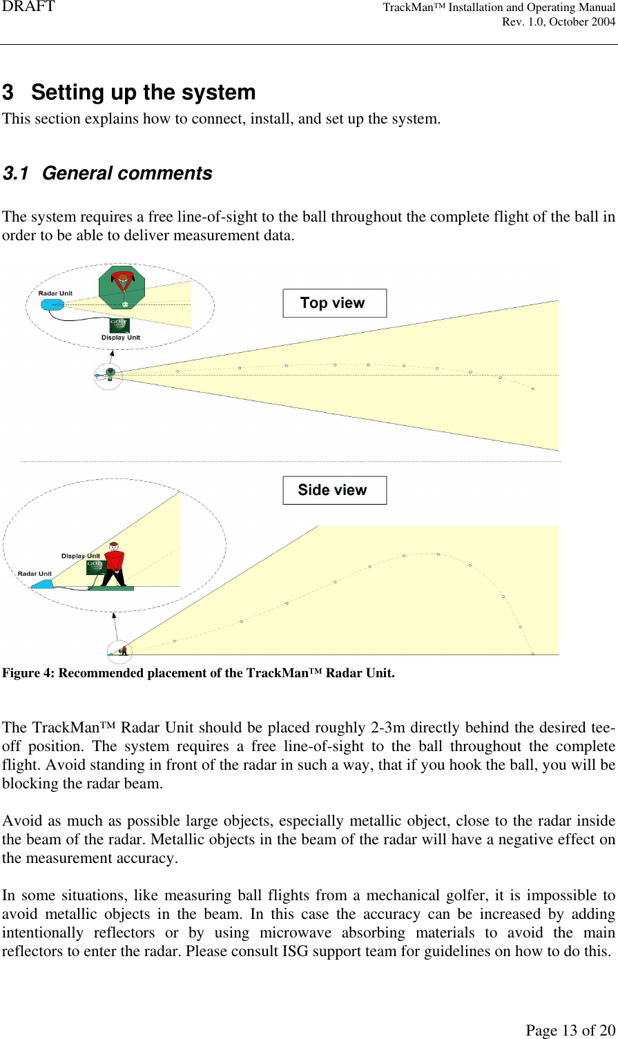 DRAFT   TrackMan&trade; Installation and Operating Manual     Rev. 1.0, October 2004       Page 13 of 20 3  Setting up the system This section explains how to connect, install, and set up the system.   3.1  General comments  The system requires a free line-of-sight to the ball throughout the complete flight of the ball in order to be able to deliver measurement data.   Figure 4: Recommended placement of the TrackMan&trade; Radar Unit.   The TrackMan&trade; Radar Unit should be placed roughly 2-3m directly behind the desired tee-off  position.  The  system  requires  a  free  line-of-sight  to  the  ball  throughout  the  complete flight. Avoid standing in front of the radar in such a way, that if you hook the ball, you will be blocking the radar beam.   Avoid as much as possible large objects, especially metallic object, close to the radar inside the beam of the radar. Metallic objects in the beam of the radar will have a negative effect on the measurement accuracy.   In some situations, like measuring ball flights from a mechanical golfer, it is impossible to avoid  metallic  objects  in  the  beam.  In  this  case  the  accuracy  can  be  increased  by  adding intentionally  reflectors  or  by  using  microwave  absorbing  materials  to  avoid  the  main reflectors to enter the radar. Please consult ISG support team for guidelines on how to do this.  