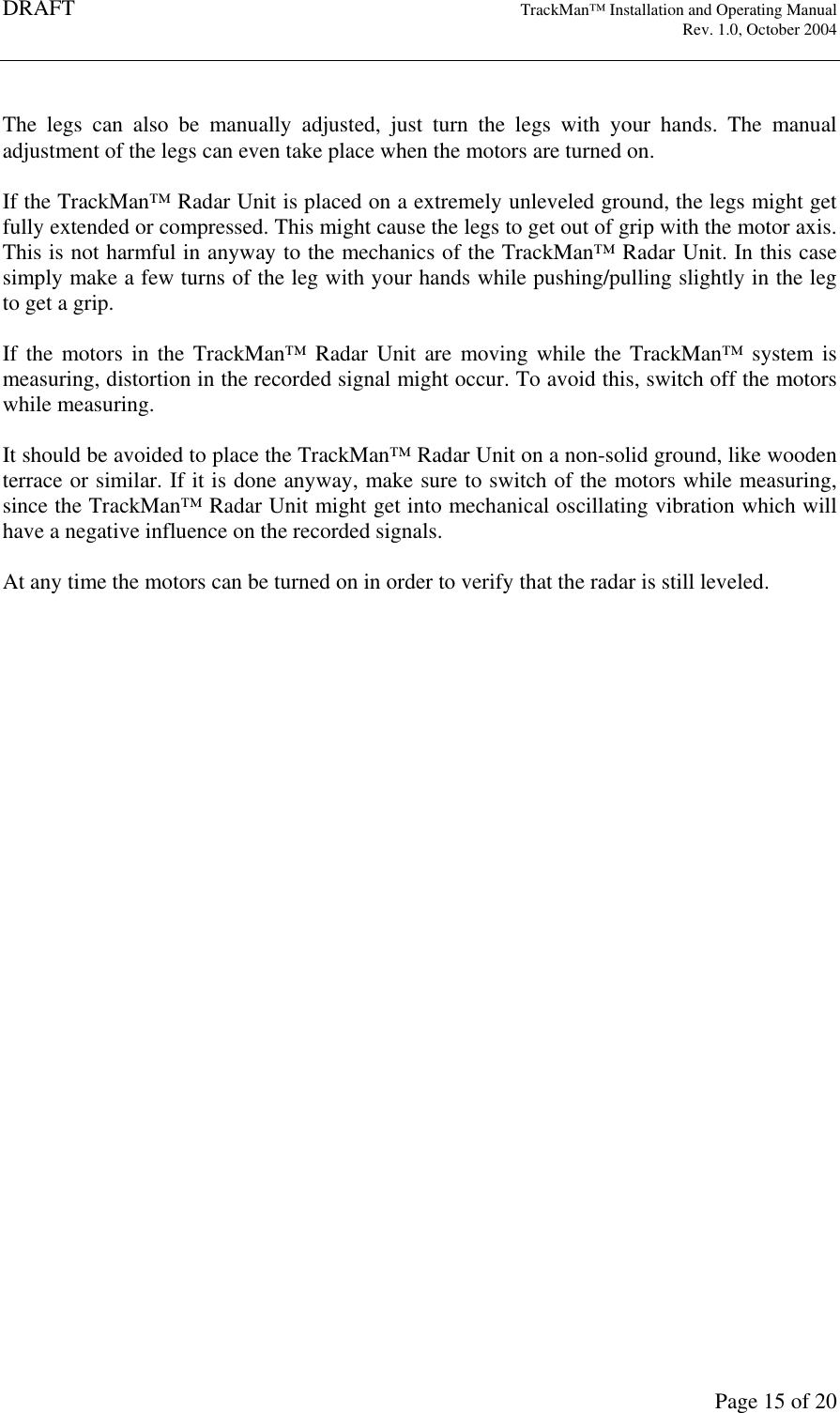 DRAFT   TrackMan&trade; Installation and Operating Manual     Rev. 1.0, October 2004       Page 15 of 20  The  legs  can  also  be  manually  adjusted,  just  turn  the  legs  with  your  hands.  The  manual adjustment of the legs can even take place when the motors are turned on.  If the TrackMan&trade; Radar Unit is placed on a extremely unleveled ground, the legs might get fully extended or compressed. This might cause the legs to get out of grip with the motor axis. This is not harmful in anyway to the mechanics of the TrackMan&trade; Radar Unit. In this case simply make a few turns of the leg with your hands while pushing/pulling slightly in the leg to get a grip.  If  the  motors in the  TrackMan&trade;  Radar  Unit  are  moving  while  the  TrackMan&trade;  system  is measuring, distortion in the recorded signal might occur. To avoid this, switch off the motors while measuring.   It should be avoided to place the TrackMan&trade; Radar Unit on a non-solid ground, like wooden terrace or similar. If it is done anyway, make sure to switch of the motors while measuring, since the TrackMan&trade; Radar Unit might get into mechanical oscillating vibration which will have a negative influence on the recorded signals.  At any time the motors can be turned on in order to verify that the radar is still leveled.    