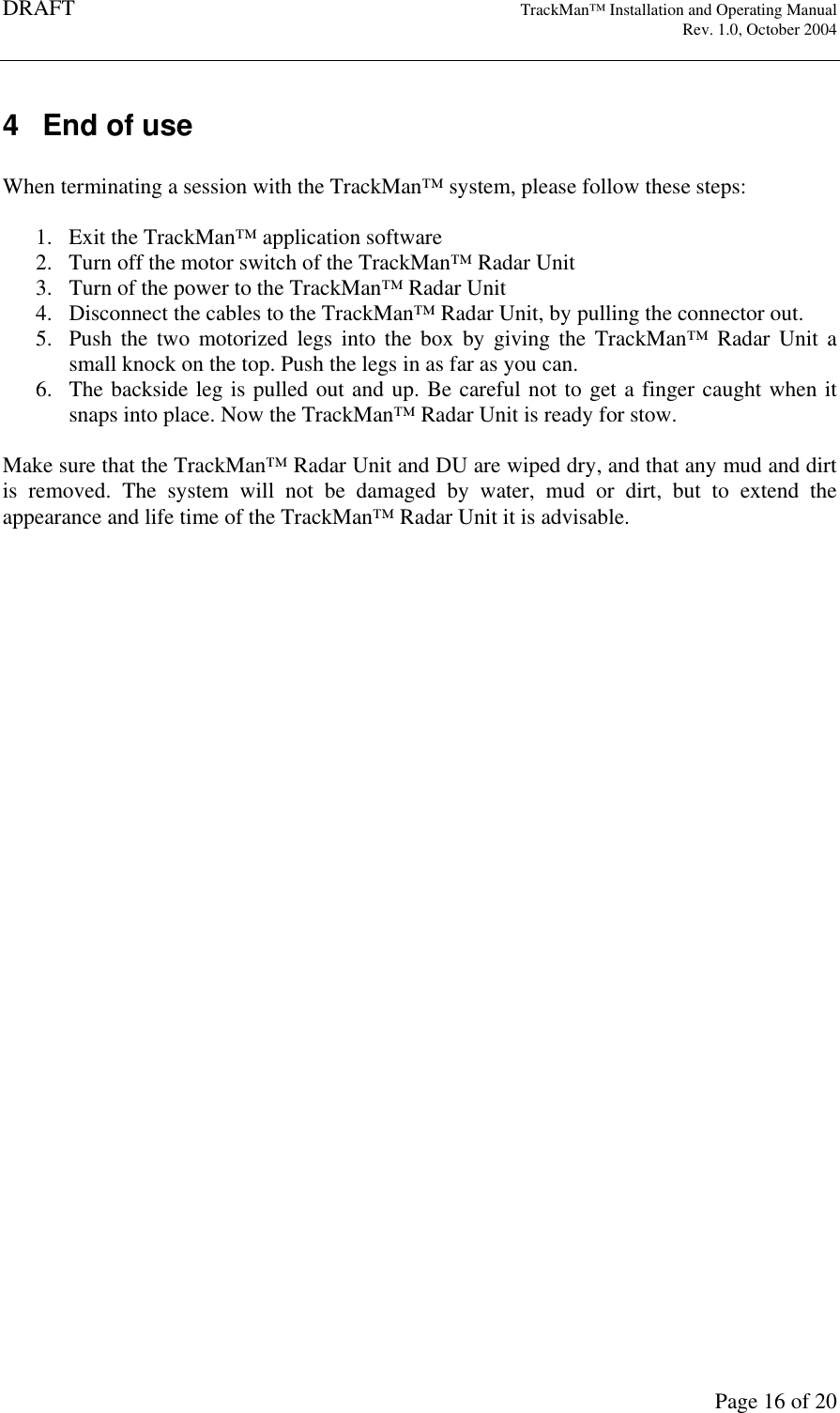 DRAFT   TrackMan&trade; Installation and Operating Manual     Rev. 1.0, October 2004       Page 16 of 20 4  End of use  When terminating a session with the TrackMan&trade; system, please follow these steps:  1. Exit the TrackMan&trade; application software  2. Turn off the motor switch of the TrackMan&trade; Radar Unit 3. Turn of the power to the TrackMan&trade; Radar Unit 4. Disconnect the cables to the TrackMan&trade; Radar Unit, by pulling the connector out. 5. Push  the  two  motorized  legs  into  the  box  by giving  the TrackMan&trade;  Radar  Unit  a small knock on the top. Push the legs in as far as you can. 6. The backside leg is pulled out and up. Be careful not to get a finger caught when it snaps into place. Now the TrackMan&trade; Radar Unit is ready for stow.  Make sure that the TrackMan&trade; Radar Unit and DU are wiped dry, and that any mud and dirt is  removed.  The  system  will  not  be  damaged  by  water,  mud  or  dirt,  but  to  extend  the appearance and life time of the TrackMan&trade; Radar Unit it is advisable. 