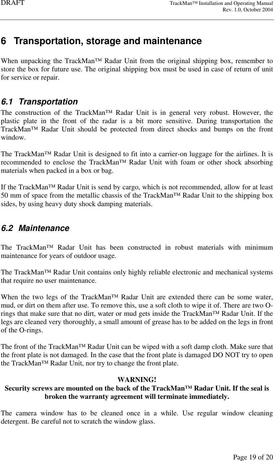 DRAFT   TrackMan&trade; Installation and Operating Manual     Rev. 1.0, October 2004       Page 19 of 20 6  Transportation, storage and maintenance  When unpacking the TrackMan&trade; Radar Unit from the original shipping box, remember to store the box for future use. The original shipping box must be used in case of return of unit for service or repair.   6.1  Transportation The  construction  of  the  TrackMan&trade;  Radar  Unit  is  in  general  very  robust.  However,  the plastic  plate  in  the  front  of  the  radar  is  a  bit  more  sensitive.  During  transportation  the TrackMan&trade;  Radar  Unit  should  be  protected  from  direct  shocks  and  bumps  on  the  front window.   The TrackMan&trade; Radar Unit is designed to fit into a carrier-on luggage for the airlines. It is recommended  to  enclose  the TrackMan&trade; Radar  Unit  with  foam  or  other  shock  absorbing materials when packed in a box or bag.  If the TrackMan&trade; Radar Unit is send by cargo, which is not recommended, allow for at least 50 mm of space from the metallic chassis of the TrackMan&trade; Radar Unit to the shipping box sides, by using heavy duty shock damping materials.   6.2  Maintenance  The  TrackMan&trade;  Radar  Unit  has  been  constructed  in  robust  materials  with  minimum maintenance for years of outdoor usage.  The TrackMan&trade; Radar Unit contains only highly reliable electronic and mechanical systems that require no user maintenance.   When  the  two  legs  of  the  TrackMan&trade;  Radar  Unit  are  extended  there  can  be  some  water, mud, or dirt on them after use. To remove this, use a soft cloth to wipe it of. There are two O-rings that make sure that no dirt, water or mud gets inside the TrackMan&trade; Radar Unit. If the legs are cleaned very thoroughly, a small amount of grease has to be added on the legs in front of the O-rings.   The front of the TrackMan&trade; Radar Unit can be wiped with a soft damp cloth. Make sure that the front plate is not damaged. In the case that the front plate is damaged DO NOT try to open the TrackMan&trade; Radar Unit, nor try to change the front plate.  WARNING! Security screws are mounted on the back of the TrackMan&trade; Radar Unit. If the seal is broken the warranty agreement will terminate immediately.  The  camera  window  has  to  be  cleaned  once  in  a  while.  Use  regular  window  cleaning detergent. Be careful not to scratch the window glass.  