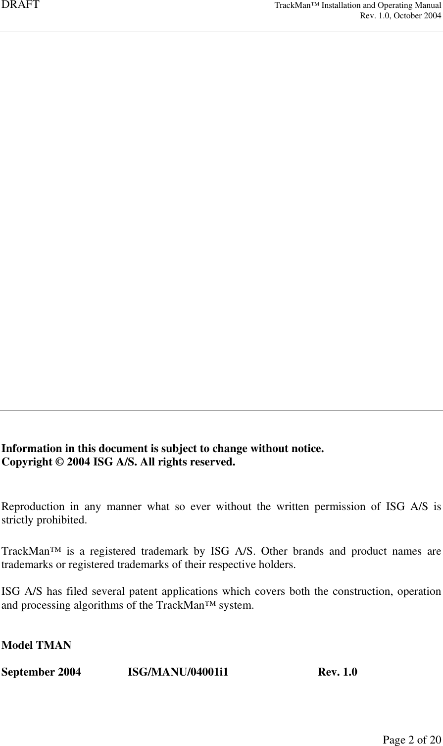DRAFT   TrackMan&trade; Installation and Operating Manual     Rev. 1.0, October 2004       Page 2 of 20                              Information in this document is subject to change without notice.  Copyright &copy; 2004 ISG A/S. All rights reserved.   Reproduction  in  any  manner  what  so  ever  without  the  written  permission  of  ISG  A/S  is strictly prohibited.  TrackMan&trade;  is  a  registered  trademark  by  ISG  A/S.  Other  brands  and  product  names  are trademarks or registered trademarks of their respective holders.  ISG A/S has filed several patent applications which covers both the construction, operation and processing algorithms of the TrackMan&trade; system.   Model TMAN  September 2004  ISG/MANU/04001i1    Rev. 1.0 