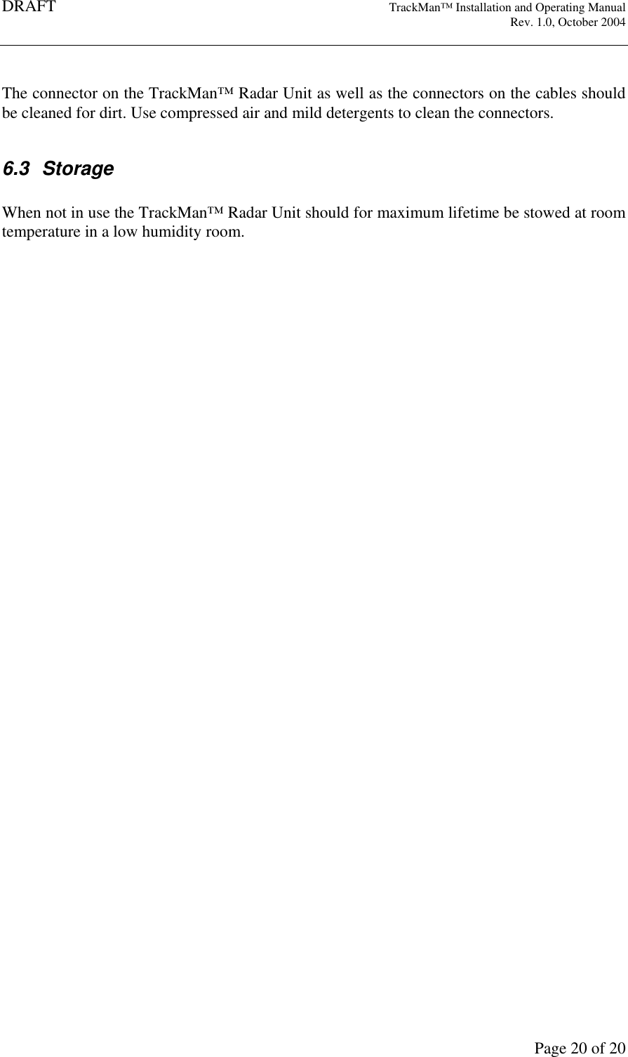 DRAFT   TrackMan&trade; Installation and Operating Manual     Rev. 1.0, October 2004       Page 20 of 20  The connector on the TrackMan&trade; Radar Unit as well as the connectors on the cables should be cleaned for dirt. Use compressed air and mild detergents to clean the connectors.  6.3  Storage  When not in use the TrackMan&trade; Radar Unit should for maximum lifetime be stowed at room temperature in a low humidity room.    