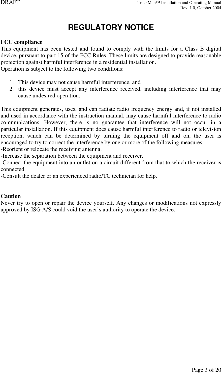 DRAFT   TrackMan&trade; Installation and Operating Manual     Rev. 1.0, October 2004       Page 3 of 20 REGULATORY NOTICE  FCC compliance This equipment  has  been tested  and  found  to  comply  with  the  limits for  a  Class  B  digital device, pursuant to part 15 of the FCC Rules. These limits are designed to provide reasonable protection against harmful interference in a residential installation. Operation is subject to the following two conditions:  1. This device may not cause harmful interference, and 2. this  device  must  accept  any  interference  received,  including  interference  that  may cause undesired operation.  This equipment generates, uses, and can radiate radio frequency energy and, if not installed and used in accordance with the instruction manual, may cause harmful interference to radio communications.  However,  there  is  no  guarantee  that  interference  will  not  occur  in  a particular installation. If this equipment does cause harmful interference to radio or television reception,  which  can  be  determined  by  turning  the  equipment  off  and  on,  the  user  is encouraged to try to correct the interference by one or more of the following measures: -Reorient or relocate the receiving antenna. -Increase the separation between the equipment and receiver. -Connect the equipment into an outlet on a circuit different from that to which the receiver is connected. -Consult the dealer or an experienced radio/TC technician for help.   Caution Never try to open or repair the device yourself. Any changes or modifications not expressly approved by ISG A/S could void the user&rsquo;s authority to operate the device.  