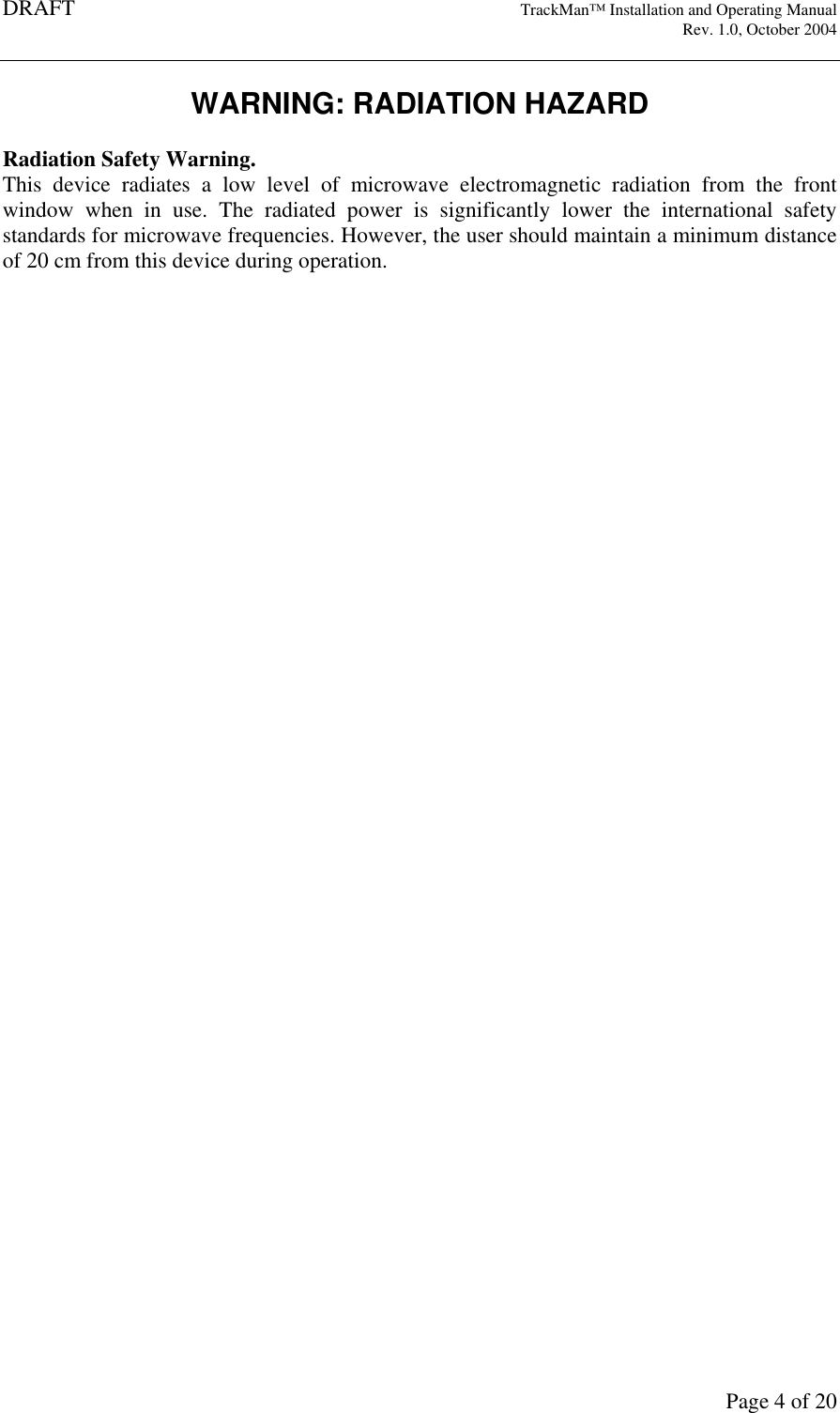 DRAFT   TrackMan&trade; Installation and Operating Manual     Rev. 1.0, October 2004       Page 4 of 20 WARNING: RADIATION HAZARD  Radiation Safety Warning. This  device  radiates  a  low  level  of  microwave  electromagnetic  radiation  from  the  front window  when  in  use.  The  radiated  power  is  significantly  lower  the  international  safety standards for microwave frequencies. However, the user should maintain a minimum distance of 20 cm from this device during operation.     