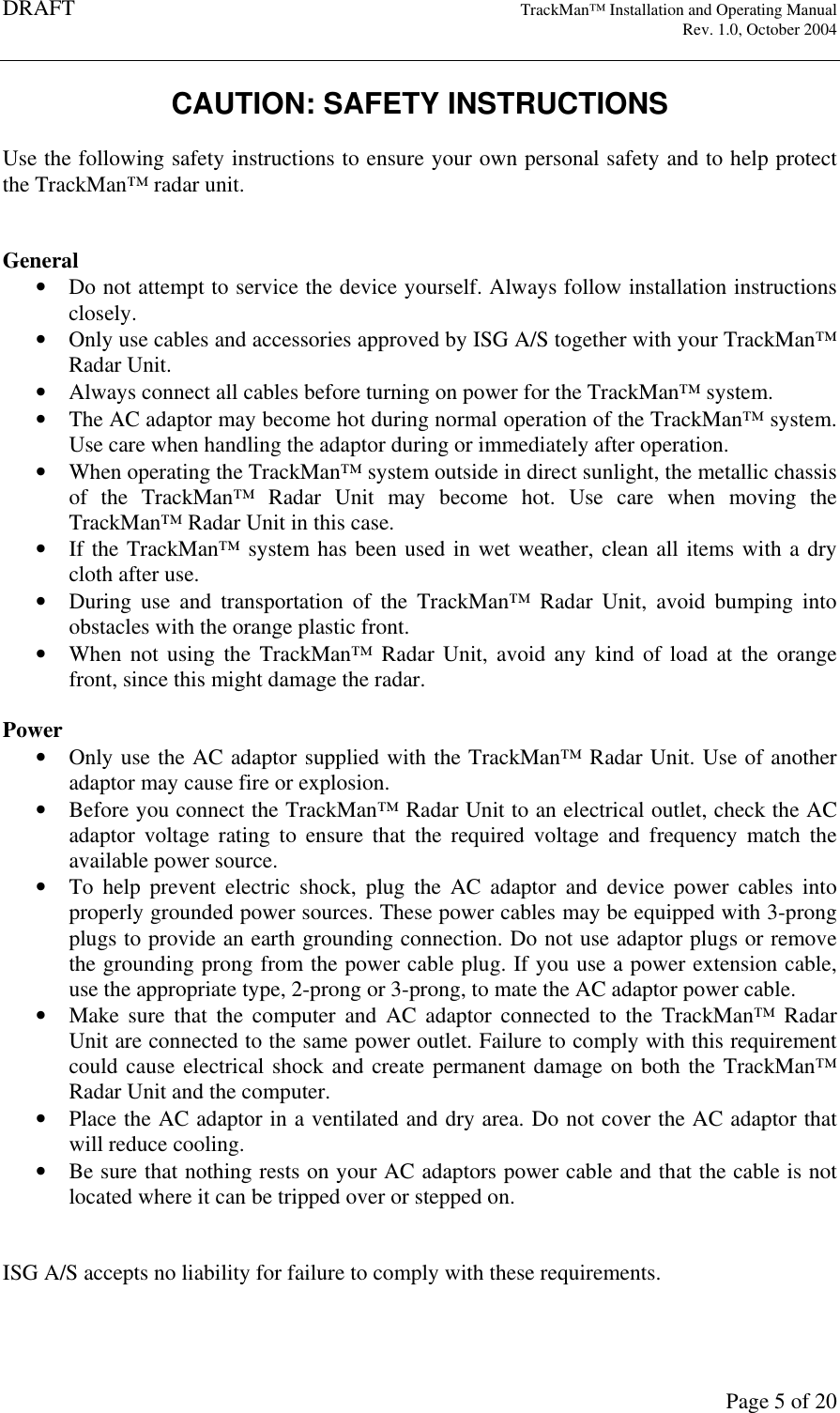 DRAFT   TrackMan&trade; Installation and Operating Manual     Rev. 1.0, October 2004       Page 5 of 20 CAUTION: SAFETY INSTRUCTIONS  Use the following safety instructions to ensure your own personal safety and to help protect the TrackMan&trade; radar unit.   General &bull; Do not attempt to service the device yourself. Always follow installation instructions closely. &bull; Only use cables and accessories approved by ISG A/S together with your TrackMan&trade; Radar Unit. &bull; Always connect all cables before turning on power for the TrackMan&trade; system. &bull; The AC adaptor may become hot during normal operation of the TrackMan&trade; system. Use care when handling the adaptor during or immediately after operation. &bull; When operating the TrackMan&trade; system outside in direct sunlight, the metallic chassis of  the  TrackMan&trade;  Radar  Unit  may  become  hot.  Use  care  when  moving  the TrackMan&trade; Radar Unit in this case. &bull; If the TrackMan&trade; system has been used in wet weather, clean all items with a dry cloth after use.  &bull; During  use  and  transportation  of  the  TrackMan&trade;  Radar  Unit,  avoid  bumping  into obstacles with the orange plastic front.  &bull; When not using  the TrackMan&trade;  Radar  Unit, avoid any  kind  of load at  the orange front, since this might damage the radar.  Power &bull; Only use the AC adaptor supplied with the TrackMan&trade; Radar Unit. Use of another adaptor may cause fire or explosion. &bull; Before you connect the TrackMan&trade; Radar Unit to an electrical outlet, check the AC adaptor  voltage  rating  to  ensure  that  the  required  voltage  and  frequency  match  the available power source. &bull; To  help  prevent  electric  shock,  plug  the AC  adaptor  and  device  power  cables  into properly grounded power sources. These power cables may be equipped with 3-prong plugs to provide an earth grounding connection. Do not use adaptor plugs or remove the grounding prong from the power cable plug. If you use a power extension cable, use the appropriate type, 2-prong or 3-prong, to mate the AC adaptor power cable. &bull; Make  sure  that  the  computer  and  AC adaptor  connected  to  the TrackMan&trade;  Radar Unit are connected to the same power outlet. Failure to comply with this requirement could cause electrical shock and create permanent damage on both the TrackMan&trade; Radar Unit and the computer. &bull; Place the AC adaptor in a ventilated and dry area. Do not cover the AC adaptor that will reduce cooling. &bull; Be sure that nothing rests on your AC adaptors power cable and that the cable is not located where it can be tripped over or stepped on.   ISG A/S accepts no liability for failure to comply with these requirements. 