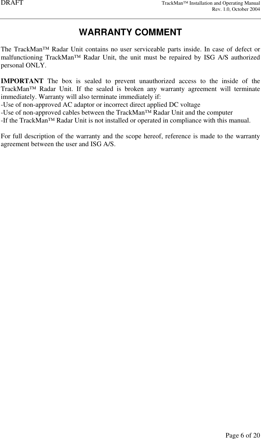 DRAFT   TrackMan&trade; Installation and Operating Manual     Rev. 1.0, October 2004       Page 6 of 20 WARRANTY COMMENT  The TrackMan&trade; Radar Unit contains no user serviceable parts inside. In case of defect or malfunctioning  TrackMan&trade;  Radar  Unit,  the  unit  must  be  repaired by  ISG  A/S  authorized personal ONLY.   IMPORTANT  The  box  is  sealed  to  prevent  unauthorized  access  to  the  inside  of  the TrackMan&trade;  Radar  Unit.  If  the  sealed  is  broken  any  warranty  agreement  will  terminate immediately. Warranty will also terminate immediately if: -Use of non-approved AC adaptor or incorrect direct applied DC voltage -Use of non-approved cables between the TrackMan&trade; Radar Unit and the computer -If the TrackMan&trade; Radar Unit is not installed or operated in compliance with this manual.  For full description of the warranty and the scope hereof, reference is made to the warranty agreement between the user and ISG A/S.   